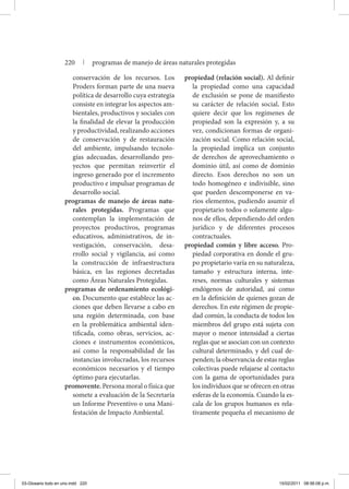 conservación de los recursos. Los
Proders forman parte de una nueva
política de desarrollo cuya estrategia
consiste en integrar los aspectos am-
bientales, productivos y sociales con
la finalidad de elevar la producción
y productividad, realizando acciones
de conservación y de restauración
del ambiente, impulsando tecnolo-
gías adecuadas, desarrollando pro-
yectos que permitan reinvertir el
ingreso generado por el incremento
productivo e impulsar programas de
desarrollo social.
programas de manejo de áreas natu-
rales protegidas. Programas que
contemplan la implementación de
proyectos productivos, programas
educativos, administrativos, de in-
vestigación, conservación, desa-
rrollo social y vigilancia, así como
la construcción de infraestructura
básica, en las regiones decretadas
como Áreas Naturales Protegidas.
programas de ordenamiento ecológi-
co. Documento que establece las ac-
ciones que deben llevarse a cabo en
una región determinada, con base
en la problemática ambiental iden-
tificada, como obras, servicios, ac-
ciones e instrumentos económicos,
así como la responsabilidad de las
instancias involucradas, los recursos
económicos necesarios y el tiempo
óptimo para ejecutarlas.
promovente. Persona moral o física que
somete a evaluación de la Secretaría
un Informe Preventivo o una Mani-
festación de Impacto Ambiental.
propiedad (relación social). Al definir
la propiedad como una capacidad
de exclusión se pone de manifiesto
su carácter de relación social. Esto
quiere decir que los regímenes de
propiedad son la expresión y, a su
vez, condicionan formas de organi-
zación social. Como relación social,
la propiedad implica un conjunto
de derechos de aprovechamiento o
dominio útil, así como de dominio
directo. Esos derechos no son un
todo homogéneo e indivisible, sino
que pueden descomponerse en va-
rios elementos, pudiendo asumir el
propietario todos o solamente algu-
nos de ellos, dependiendo del orden
jurídico y de diferentes procesos
contractuales.
propiedad común y libre acceso. Pro-
piedad corporativa en donde el gru-
po propietario varía en su naturaleza,
tamaño y estructura interna, inte-
reses, normas culturales y sistemas
endógenos de autoridad, así como
en la definición de quienes gozan de
derechos. En este régimen de propie-
dad común, la conducta de todos los
miembros del grupo está sujeta con
mayor o menor intensidad a ciertas
reglas que se asocian con un contexto
cultural determinado, y del cual de-
penden; la observancia de estas reglas
colectivas puede relajarse al contacto
con la gama de oportunidades para
los individuos que se ofrecen en otras
esferas de la economía. Cuando la es-
cala de los grupos humanos es rela-
tivamente pequeña el mecanismo de
220 | programas de manejo de áreas naturales protegidas
03-Glosario todo en uno.indd 220 15/02/2011 08:56:08 p.m.
 