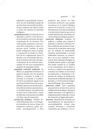 regulación es generalmente comuni-
tario. En esta modalidad el grupo de
usuarios tiene una membresía defini-
da que comparte una cultura común
y cuenta con sistemas de autoridad
endógenos.
propiedad privada. Es el derecho de un
individuo a excluir a otros del uso o
de los beneficios derivados del apro-
vechamiento de un territorio. Este
sujeto puede constituirse como per-
sona física (individuo) o como una
persona moral. También el sujeto
puede configurarse como un grupo
o corporación en donde los miem-
bros de ese conglomerado tienen el
derecho a no ser excluidos del uso o
de los beneficios derivados del apro-
vechamiento de un territorio deter-
minado. En este caso corresponde el
apelativo de propiedad común.
propiedad territorial ambiental. En
México, la propiedad territorial es el
punto de tensión entre los derechos
públicos y privados; el estado y el
mercado; la economía y la política.
De ahí la necesidad de regular el uso
que los particulares hacen de sus pro-
piedadesygenerarmecanismosdein-
tercambio económico que permitan a
la sociedad expresar sus preferencias
en favor de la conservación a través
de diferentes instrumentos accesibles
y de bajo costo de transacción.
prospección biológica. También lla-
mada Bioprospección, es la búsque-
da sistemática de nuevas fuentes de
compuestos químicos, genes, pro-
teínas, microorganismos y otros
productos que poseen un valor
económico potencial y que pueden
encontrarse en la riqueza biológica
natural. En la práctica, se inicia con
la localización, descripción detallada
y recolección de especies que, por su
amplia distribución y abundancia no
corren peligro de desgaste genético.
protección ambiental. Conjunto de
políticas y medidas para mejorar el
ambiente y controlar su deterioro. Po-
lítica ambiental que promueve la per-
manencia de ecosistemas nativos que
por sus atributos de biodiversidad,
extensión, particularidad o servicios
ambientales merezcan ser preserva-
dos, y en su caso, incluidos en Siste-
mas de Áreas Naturales Protegidas en
el ámbito federal, estatal o municipal.
Esto puede consistir en: a) Cambios
en las características de los bienes y
servicios, y cambios en los patrones de
consumo; b) Cambios en las técnicas
de producción; c) Tratamiento o de-
posición de residuos en instalaciones
de protección ambiental separadas; d)
Reciclaje, y e) Prevención de la degra-
dación del paisaje y los ecosistemas.
protección costera. Pasos requeridos
para prevenir la erosión de la costa, la
estabilizacióndelasplayasodunaspor
medios mecánicos o de vegetación, o
erigiendo pesados rompeolas o muros
de contención en lugares adecuados.
proteínas. Biomoléculas formadas por
macropolímeros de aminoácidos o
macropolipéptidos. Actúan como
enzimas, hormonas y estructuras
contráctiles que atribuyen a los or-
proteínas | 221
03-Glosario todo en uno.indd 221 15/02/2011 08:56:08 p.m.
 