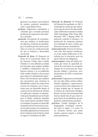 ganismos sus propias características
de tamaño, potencial metabólico,
color y capacidades físicas.
protistas. Organismos unicelulares o
coloniales que a menudo presentan
problemas de separación entre plan-
tas y animales.
protocolo. Documento de normaliza-
ción que establece su justificación,
los objetivos, el diseño, la metodolo-
gía y el análisis previsto de los resul-
tados así como las condiciones bajo
las que se realizará y desarrollará
una acción.
Protocolo de Kioto. El Protocolo de
Kioto de la Convención Marco de
las Naciones Unidas sobre Cambio
Climático es una adhesión acordada
por los países, para adoptar medidas
y establecer compromisos más am-
biciosos entorno a lo ya establecido
sobre cambio climático y las acciones
para reducir el calentamiento atmos-
férico. Este documento que establece
tres mecanismos para aumentar la
flexibilidad y reducir los costes de los
recortes de emisiones; son el meca-
nismo para un desarrollo limpio, el
comercio de los derechos de emisión
y la aplicación conjunta. Es adminis-
trado provisionalmente por el Fondo
para el Medio Ambiente Mundial,
tiene como función transferir fondos
y tecnología a los países en desarrollo
(miembros de la Convención) en for-
ma de subvenciones o en condiciones
favorablessiguiendolasorientaciones
de la Conferencia de las Partes. Entró
en vigor el 15 de febrero de 2005.
Protocolo de Montreal. El Protocolo
de Montreal fue aprobado en 1987 y
contempla las sustancias que destru-
yen la capa de ozono. Ha sido modifi-
cadoendiferentesocasiones(Londres
1990, Copenhague 1992, Viena 1995,
Montreal 1997 y Beijing 1999). El
protocolo controla el consumo y la
producción de sustancias químicas
con contenido de cloro y bromo que
destruyen el ozono estratosférico.
protocooperación. Proceso de interac-
ción entre dos especies (simbiosis),
en el que ambas poblaciones se be-
nefician por la asociación pero sin
que la relación sea obligatoria.
protooncogenes. Genes de células nor-
males que tienen la capacidad po-
tencial de convertirse en oncogenes
después de su activación por trans-
ducción debida a retrovirus, reor-
denamientos de ADN o mutaciones
puntuales.
protozoarios. Organismos constituidos
por una sola célula; incluye amibas,
ciliados, flagelados y esporozoarios.
La presencia de estos organismos en
el agua residual que se maneja en
el sistema de tratamiento biológico
denota un buen funcionamiento del
mismo, dando idea de que existe al-
guna forma de metabolismo que de-
grada los contaminantes presentes.
provincia. Unidad tipológica de la
biogeografía (corología) interme-
dia entre la región y el sector. Es
un territorio extenso que posee
muchas especies propias e incluso
paleoendemismos.
222 | protistas
03-Glosario todo en uno.indd 222 15/02/2011 08:56:09 p.m.
 
