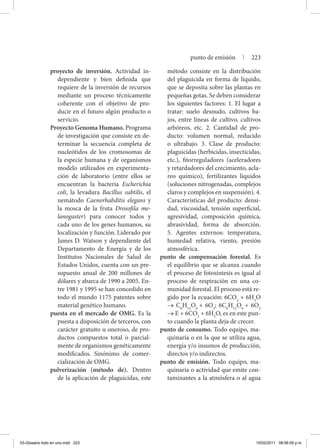 proyecto de inversión. Actividad in-
dependiente y bien definida que
requiere de la inversión de recursos
mediante un proceso técnicamente
coherente con el objetivo de pro-
ducir en el futuro algún producto o
servicio.
Proyecto Genoma Humano. Programa
de investigación que consiste en de-
terminar la secuencia completa de
nucleótidos de los cromosomas de
la especie humana y de organismos
modelo utilizados en experimenta-
ción de laboratorio (entre ellos se
encuentran la bacteria Escherichia
coli, la levadura Bacillus subtilis, el
nemátodo Caenorhabditis elegans y
la mosca de la fruta Drosofila me-
lanogaster) para conocer todos y
cada uno de los genes humanos, su
localización y función. Liderado por
James D. Watson y dependiente del
Departamento de Energía y de los
Institutos Nacionales de Salud de
Estados Unidos, cuenta con un pre-
supuesto anual de 200 millones de
dólares y abarca de 1990 a 2005. En-
tre 1981 y 1995 se han concedido en
todo el mundo 1175 patentes sobre
material genético humano.
puesta en el mercado de OMG. Es la
puesta a disposición de terceros, con
carácter gratuito u oneroso, de pro-
ductos compuestos total o parcial-
mente de organismos genéticamente
modificados. Sinónimo de comer-
cialización de OMG.
pulverización (método de). Dentro
de la aplicación de plaguicidas, este
método consiste en la distribución
del plaguicida en forma de líquido,
que se deposita sobre las plantas en
pequeñas gotas. Se deben considerar
los siguientes factores: 1. El lugar a
tratar: suelo desnudo, cultivos ba-
jos, entre líneas de cultivo, cultivos
arbóreos, etc. 2. Cantidad de pro-
ducto: volumen normal, reducido
o ultrabajo. 3. Clase de producto:
plaguicidas (herbicidas, insecticidas,
etc.), fitorreguladores (aceleradores
y retardadores del crecimiento, acla-
reo químico), fertilizantes líquidos
(soluciones nitrogenadas, complejos
claros y complejos en suspensión). 4.
Características del producto: densi-
dad, viscosidad, tensión superficial,
agresividad, composición química,
abrasividad, forma de absorción.
5. Agentes externos: temperatura,
humedad relativa, viento, presión
atmosférica.
punto de compensación forestal. Es
el equilibrio que se alcanza cuando
el proceso de fotosíntesis es igual al
proceso de respiración en una co-
munidad forestal. El proceso está re-
gido por la ecuación: 6CO2
+ 6H2
O
→ C6
H12
O6
+ 6O2
; 6C6
H12
O6
+ 6O2
→ E + 6CO2
+ 6H2
O, es en este pun-
to cuando la planta deja de crecer.
punto de consumo. Todo equipo, ma-
quinaria o en la que se utiliza agua,
energía y/o insumos de producción,
directos y/o indirectos.
punto de emisión. Todo equipo, ma-
quinaria o actividad que emite con-
taminantes a la atmósfera o al agua
punto de emisión | 223
03-Glosario todo en uno.indd 223 15/02/2011 08:56:09 p.m.
 