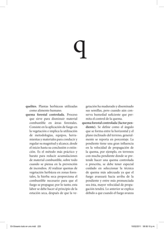 quelites. Plantas herbáceas utilizadas
como alimento humano.
quema forestal controlada. Proceso
que sirve para disminuir material
combustible en áreas forestales.
Consiste en la aplicación de fuego en
la vegetación e implica la utilización
de metodologías, equipos, herra-
mientas y materiales para conducir y
regular su magnitud y alcance, desde
el inicio hasta su conclusión o extin-
ción. Es el método más práctico y
barato para reducir acumulaciones
de material combustible, sobre todo
cuando se piensa en la prevención
de incendios. Al realizar quemas de
vegetación herbácea en zonas fores-
tales, la hierba seca proporciona el
combustible necesario para que el
fuego se propague; por lo tanto, esta
labor se debe hacer al principio de la
estación seca, después de que la ve-
getación ha madurado y diseminado
sus semillas, pero cuando aún con-
serva humedad suficiente que per-
mita el control de la quema.
quema forestal controlada (factor pen-
diente). Se define como el ángulo
que se forma entre la horizontal y el
plano inclinado del terreno, general-
mente se reporta en porcentaje. La
pendiente tiene una gran influencia
en la velocidad de propagación de
la quema, por ejemplo, en terrenos
con mucha pendiente donde se pre-
tende hacer una quema controlada
o prescrita, se debe tener especial
cuidado en seleccionar la técnica
de quema más adecuada ya que el
fuego avanzará hacia arriba de la
pendiente y entre más pronunciada
sea ésta, mayor velocidad de propa-
gación tendrá. Lo anterior se explica
debido a que cuando el fuego avanza
q
03-Glosario todo en uno.indd 225 15/02/2011 08:56:10 p.m.
 