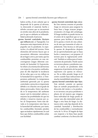ladera arriba, el aire caliente que se
desprende de la quema al elevarse,
va desecando el material, hierba y
árboles cercanos que se encuentran
en niveles más altos de la pendiente,
por lo que se adelanta su inflamabi-
lidad acelerando el proceso.
quema forestal controlada (factores
que influyen en). a) Topografía. Los
elementos más importantes de la to-
pografía son la pendiente, la expo-
sición y la altitud del terreno. Estos
elementos del terreno hacen que se
encuentren diferentes microclimas
de un lugar a otro y, por tanto, que los
combustibles presentes en esas mi-
crorregiones tengan diferente con-
tenido de humedad. b) Exposición.
Se refiere a la orientación del terreno
con respecto a los puntos cardinales,
pues de ello depende la incidencia
de luz solar, que a su vez, influye en
la humedad de la superficie. c) Tem-
peratura ambiental. La temperatura
ambiental generada por la quema
controlada o prescrita es importante
debido a su relación con el grado de
daños provocados. Entre más eleva-
da es la temperatura del ambiente
mayor será la intensidad calórica y
mayores las posibilidades de que los
árboles y renuevos mueran por ca-
lor. d) Temperatura. Entre más ele-
vada es la temperatura más baja es
la humedad del ambiente, por tanto,
los combustibles forestales pierden
agua secándose rápidamente, lo cual
hace que dichos combustibles ardan
con facilidad.
quema forestal controlada tipo círcu-
lo. Este sistema consiste en prender
fuego en retroceso para asegurar la
línea base y luego avanzar progre-
sivamente a lo largo del cortafuego.
El fuego también se puede iniciar en
el centro de la superficie que se va a
quemar, para facilitar el desarrollo
de la quema a través de una colum-
na de aire que transmite el calor rá-
pidamente. Esta técnica es útil para
la quema de desperdicios después
de un aprovechamiento que se haya
hecho a matarrasa y así preparar el
terreno para la regeneración artifi-
cial. También se utiliza para el mejo-
ramiento de pastizales. Puede usarse
en terrenos planos y pendientes sua-
ves; al usarse en pendientes debe
asegurarse el perímetro de las partes
superiores con quema en retroce-
so. No se debe prender fuego en el
centro cuando haya indicaciones de
mucha inestabilidad atmosférica.
quema forestal controlada tipo fajas.
Este método consiste en quemar
fajas en sentido perpendicular a la
dirección del viento y a la pendien-
te en terrenos con poca pendiente o
planos de tal manera que ninguna
línea individual de fuego pueda al-
canzar una alta intensidad antes de
llegar a otra línea de fuego. La dis-
tancia entre cada faja depende de la
cantidad, humedad y distribución
de los combustibles y normalmente
varía de 5 a 50 m. El ángulo de fajas
con respecto a la línea base puede
cambiar conforme a la dirección del
226 | quema forestal controlada (factores que influyen en)
03-Glosario todo en uno.indd 226 15/02/2011 08:56:10 p.m.
 