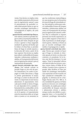 viento. Esta técnica se emplea como
una medida preparatoria del terreno
para la regeneración natural y para
el mejoramiento de pastizales; re-
sulta relativamente barata ya que no
necesita cortafuegos intermedios y
la propagación es rápida y de corta
intensidad.
quema forestal controlada tipo flancos.
Este sistema consiste en prender fue-
goencontrayenposiciónparalelaala
dirección del viento. Después de que
el área a quemar se haya asegurado
mediante la apertura de brechas que
la rodean y la línea base, se prenden
líneas de fuego en sentido opuesto a
la dirección del viento a partir de la
base superior. Esta técnica se emplea
para reducir combustibles de bosques
naturales y plantaciones medianas y
adultas, en la preparación del terreno
para la regeneración natural y para el
mejoramiento de pastizales.
quema forestal controlada tipo man-
chones. Este método consiste en
prender fuego en una serie de pun-
tos (manchones), los cuales se pro-
pagan en todas direcciones y luego
se juntan; generalmente el avance
del fuego es contra la dirección del
viento. Es importante en esta técnica
determinar el espaciamiento entre
cada punto donde se inicia el fuego,
lo cual dependerá de la cantidad y
humedad de los combustibles y de la
velocidad del viento. La hora de ini-
cio de la quema y el espaciamiento
entre los manchones debe ser tal que
éstos se junten en un momento en
que las condiciones meteorológicas
no sean propicias para la formación
de zonas de fuego de intensidades al-
tas. Este método se utiliza para redu-
cir combustibles livianos de bosques
naturales y plantaciones adultas, así
como en la preparación de terrenos
para la regeneración natural y artifi-
cial. Para su realización se requiere
personal con mucha experiencia, ya
que se debe asegurar la línea base y
todo el perímetro en donde progre-
sará la quema. Además, es barata ya
que no necesita cortafuegos inter-
medios y la propagación es rápida.
quema forestal controlada tipo retro-
ceso. Técnica que consiste en hacer
que el fuego se extienda en direc-
ción opuesta al viento o en dirección
contraria a la pendiente. Es la téc-
nica más fácil de dominar y la más
segura. Tiene la intensidad calórica
más baja de todas las técnicas y pro-
duce menos daños al follaje de los
árboles. Cuando el área a quemar es
grande, debe dividirse en fajas por
medio de cortafuegos intermedios,
cuya separación será de acuerdo con
tipo, cantidad de combustible y to-
pografía. La distancia de los corta-
fuegos fluctúa entre 50 y 400 m. A
esta modalidad de quema se le llama
quema en retroceso con cortafuegos
intermedios. Se emplea para reducir
combustibles de bosques naturales
y plantaciones jóvenes y adultas,
aunque resulta cara debido a su pro-
pagación lenta y a la necesidad de
construir cortafuegos intermedios;
quema forestal controlada tipo retroceso | 227
03-Glosario todo en uno.indd 227 15/02/2011 08:56:11 p.m.
 