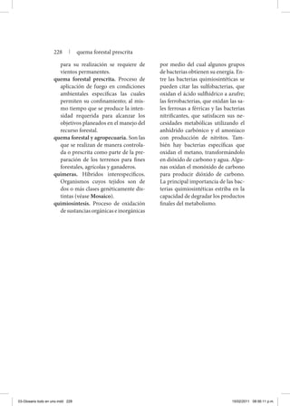 para su realización se requiere de
vientos permanentes.
quema forestal prescrita. Proceso de
aplicación de fuego en condiciones
ambientales específicas las cuales
permiten su confinamiento; al mis-
mo tiempo que se produce la inten-
sidad requerida para alcanzar los
objetivos planeados en el manejo del
recurso forestal.
quema forestal y agropecuaria. Son las
que se realizan de manera controla-
da o prescrita como parte de la pre-
paración de los terrenos para fines
forestales, agrícolas y ganaderos.
quimeras. Híbridos interespecíficos.
Organismos cuyos tejidos son de
dos o más clases genéticamente dis-
tintas (véase Mosaico).
quimiosíntesis. Proceso de oxidación
de sustancias orgánicas e inorgánicas
por medio del cual algunos grupos
de bacterias obtienen su energía. En-
tre las bacterias quimiosintéticas se
pueden citar las sulfobacterias, que
oxidan el ácido sulfhídrico a azufre;
las ferrobacterias, que oxidan las sa-
les ferrosas a férricas y las bacterias
nitrificantes, que satisfacen sus ne-
cesidades metabólicas utilizando el
anhídrido carbónico y el amoniaco
con producción de nitritos. Tam-
bién hay bacterias específicas que
oxidan el metano, transformándolo
en dióxido de carbono y agua. Algu-
nas oxidan el monóxido de carbono
para producir dióxido de carbono.
La principal importancia de las bac-
terias quimiosintéticas estriba en la
capacidad de degradar los productos
finales del metabolismo.
228 | quema forestal prescrita
03-Glosario todo en uno.indd 228 15/02/2011 08:56:11 p.m.
 