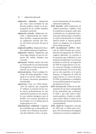 adaptación planeada. Adaptación
que viene como resultado de una
decisión política, basada en la pre-
ocupación de un cambio climático
inmediato o próximo.
adaptación privada. Adaptación ini-
ciada e implementada por indivi-
duos, familias o empresas privadas.
La adaptación privada está den-
tro del interés personal del que la
realiza.
adaptación pública. Adaptación inicia-
da e implementada por el gobierno.
adaptación reactiva. Adaptación que
toma lugar después de que los im-
pactos del cambio climático han
ocurrido.
adecuación. Medida relativa del éxito
en el desarrollo de una determinada
forma genética o todo un genoma en
relación con su medio.
adenocarcinoma. Tumor maligno de-
rivado del tejido glandular, o bien,
aquél en el cual las células tumora-
les forman estructuras glandulares
identificables.
adenovirus. Virus con ADN despro-
vistos de cubierta, que comprende
47 subtipos, la mayoría de los cua-
les atacan preferentemente las vías
respiratorias aunque no son muchos
los que resultan patógenos para el
hombre. Los vectores derivados de
los serotipos 2 y 5 se utilizan para la
terapia génica in vivo.
administración ambiental. Conjunto
de actividades que se desarrollan de
acuerdo con la dinámica de protec-
ción del ambiente y lleva a la prác-
tica los lineamientos de una política
ambiental establecida.
ADN desnudo. ADN desprovisto de
cubierta proteínica o lipídica. Para
la transferencia de genes, suele estar
constituida por un plásmido bacte-
riano que contiene el gen a transferir.
Se inyecta directamente en el tejido
objetivo donde se expresa general-
mente sin integrarse en el genoma
de las células huésped.
ADN recombinante (ADNr). Molé-
cula de ADN formada por recom-
binación de fragmentos de ADN de
orígenes diferentes. La proteína o
las proteínas que codifica(n) es una
proteína recombinante. Se construye
mediante la unión de un fragmento
de ADN de origen diverso a un vec-
tor, como por ejemplo, un plásmido
circular bacteriano. El vector se abre
por un sitio específico, se le inserta
entonces el fragmento de ADN de
origen diverso y se cierra de nuevo.
El ADN recombinante se multiplica
en una célula huésped en la que pue-
de replicarse el vector.
ADN, secuencia de. Orden de encade-
namiento de las bases nitrogenadas
de los nucleótidos que constituyen
el ADN y que cifra toda la infor-
mación genética. Cuando es codifi-
cante (exón) define el orden de los
aminoácidos que forman la proteína
correspondiente.
ADN, sonda de. Fragmento conocido
de ADN que se utiliza para averi-
guar si los cromosomas investigados
contienen la secuencia complemen-
22 | adaptación planeada
03-Glosario todo en uno.indd 22 15/02/2011 08:54:38 p.m.
 