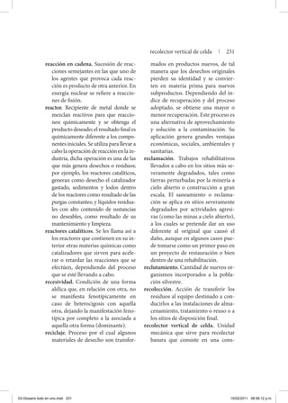 reacción en cadena. Sucesión de reac-
ciones semejantes en las que uno de
los agentes que provoca cada reac-
ción es producto de otra anterior. En
energía nuclear se refiere a reaccio-
nes de fisión.
reactor. Recipiente de metal donde se
mezclan reactivos para que reaccio-
nen químicamente y se obtenga el
producto deseado; el resultado final es
químicamente diferente a los compo-
nentes iniciales. Se utiliza para llevar a
cabo la operación de reacción en la in-
dustria, dicha operación es una de las
que más genera desechos o residuos;
por ejemplo, los reactores catalíticos,
generan como desecho el catalizador
gastado, sedimentos y lodos dentro
de los reactores como resultado de las
purgas constantes; y líquidos residua-
les con alto contenido de sustancias
no deseables, como resultado de su
mantenimiento y limpieza.
reactores catalíticos. Se les llama así a
los reactores que contienen en su in-
terior otras materias químicas como
catalizadores que sirven para acele-
rar o retardar las reacciones que se
efectúen, dependiendo del proceso
que se esté llevando a cabo.
recesividad. Condición de una forma
alélica que, en relación con otra, no
se manifiesta fenotípicamente en
caso de heterocigosis con aquella
otra, dejando la manifestación feno-
típica por completo a la asociada a
aquella otra forma (dominante).
reciclaje. Proceso por el cual algunos
materiales de desecho son transfor-
mados en productos nuevos, de tal
manera que los desechos originales
pierden su identidad y se convier-
ten en materia prima para nuevos
subproductos. Dependiendo del ín-
dice de recuperación y del proceso
adoptado, se obtiene una mayor o
menor recuperación. Este proceso es
una alternativa de aprovechamiento
y solución a la contaminación. Su
aplicación genera grandes ventajas
económicas, sociales, ambientales y
sanitarias.
reclamación. Trabajos rehabilitativos
llevados a cabo en los sitios más se-
veramente degradados, tales como
tierras perturbadas por la minería a
cielo abierto o construcción a gran
escala. El saneamiento o reclama-
ción se aplica en sitios severamente
degradados por actividades agresi-
vas (como las minas a cielo abierto),
a los cuales se pretende dar un uso
diferente al original que causó el
daño, aunque en algunos casos pue-
de tomarse como un primer paso en
un proyecto de restauración o bien
dentro de una rehabilitación.
reclutamiento. Cantidad de nuevos or-
ganismos incorporados a la pobla-
ción silvestre.
recolección. Acción de transferir los
residuos al equipo destinado a con-
ducirlos a las instalaciones de alma-
cenamiento, tratamiento o reuso o a
los sitios de disposición final.
recolector vertical de celda. Unidad
mecánica que sirve para recolectar
basura que consiste en una cons-
recolector vertical de celda | 231
03-Glosario todo en uno.indd 231 15/02/2011 08:56:12 p.m.
 