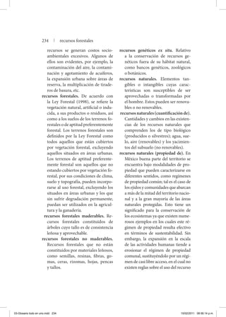 recursos se generan costos socio-
ambientales excesivos. Algunos de
ellos son evidentes, por ejemplo, la
contaminación del aire, la contami-
nación y agotamiento de acuíferos,
la expansión urbana sobre áreas de
reserva, la multiplicación de tirade-
ros de basura, etc.
recursos forestales. De acuerdo con
la Ley Forestal (1998), se refiere la
vegetación natural, artificial o indu-
cida, a sus productos o residuos, así
como a los suelos de los terrenos fo-
restales o de aptitud preferentemente
forestal. Los terrenos forestales son
definidos por la Ley Forestal como
todos aquellos que están cubiertos
por vegetación forestal, excluyendo
aquellos situados en áreas urbanas.
Los terrenos de aptitud preferente-
mente forestal son aquellos que no
estando cubiertos por vegetación fo-
restal, por sus condiciones de clima,
suelo y topografía, pueden incorpo-
rarse al uso forestal, excluyendo los
situados en áreas urbanas y los que
sin sufrir degradación permanente,
puedan ser utilizados en la agricul-
tura y la ganadería.
recursos forestales maderables. Re-
cursos forestales constituidos de
árboles cuyo tallo es de consistencia
leñosa y aprovechable.
recursos forestales no maderables.
Recursos forestales que no están
constituidos por materiales leñosos,
como semillas, resinas, fibras, go-
mas, ceras, rizomas, hojas, pencas
y tallos.
recursos genéticos ex situ. Relativo
a la conservación de recursos ge-
néticos fuera de su hábitat natural,
como bancos genéticos, zoológicos
o botánicos.
recursos naturales. Elementos tan-
gibles o intangibles cuyas carac-
terísticas son susceptibles de ser
aprovechadas o transformadas por
el hombre. Estos pueden ser renova-
bles o no renovables.
recursosnaturales(cuantificaciónde).
Cantidades y cambios en las existen-
cias de los recursos naturales que
comprenden los de tipo biológico
(producidos o silvestres); agua, sue-
lo, aire (renovables) y los yacimien-
tos del subsuelo (no renovables).
recursos naturales (propiedad de). En
México buena parte del territorio se
encuentra bajo modalidades de pro-
piedad que pueden caracterizarse en
diferentes sentidos, como regímenes
de propiedad común; tal es el caso de
los ejidos y comunidades que abarcan
a más de la mitad del territorio nacio-
nal y a la gran mayoría de las áreas
naturales protegidas. Esto tiene un
significado para la conservación de
los ecosistemas ya que existen nume-
rosos ejemplos en los cuales este ré-
gimen de propiedad resulta efectivo
en términos de sustentabilidad. Sin
embargo, la expansión en la escala
de las actividades humanas tiende a
erosionar el régimen de propiedad
comunal, sustituyéndolo por un régi-
men de casi libre acceso, en el cual no
existen reglas sobre el uso del recurso
234 | recursos forestales
03-Glosario todo en uno.indd 234 15/02/2011 08:56:14 p.m.
 