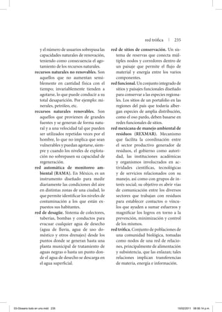 y el número de usuarios sobrepasa las
capacidades naturales de renovación,
teniendo como consecuencia el ago-
tamiento de los recursos naturales.
recursos naturales no renovables. Son
aquellos que no aumentan sensi-
blemente en cantidad física con el
tiempo; invariablemente tienden a
agotarse, lo que puede conducir a su
total desaparición. Por ejemplo: mi-
nerales, petróleo, etc.
recursos naturales renovables. Son
aquellos que provienen de grandes
fuentes y se generan de forma natu-
ral y a una velocidad tal que pueden
ser utilizados repetidas veces por el
hombre, lo que no implica que sean
vulnerables y puedan agotarse, siem-
pre y cuando los niveles de explota-
ción no sobrepasen su capacidad de
regeneración.
red automática de monitoreo am-
biental (RAMA). En México, es un
instrumento diseñado para medir
diariamente las condiciones del aire
en distintas zonas de una ciudad, lo
que permite identificar los niveles de
contaminación a los que están ex-
puestos sus habitantes.
red de desagüe. Sistema de colectores,
tuberías, bombas y conductos para
evacuar cualquier agua de desecho
(agua de lluvia, agua de uso do-
méstico y otros drenajes) desde los
puntos donde se generan hasta una
planta municipal de tratamiento de
aguas negras o hasta un punto don-
de el agua de desecho se descarga en
el agua superficial.
red de sitios de conservación. Un sis-
tema de reservas que conecta múl-
tiples nodos y corredores dentro de
un paisaje que permite el flujo de
material y energía entre los varios
componentes.
redfuncional.Unconjuntointegradode
sitios y paisajes funcionales diseñado
para conservar a las especies regiona-
les. Los sitios de un portafolio en las
regiones del país que todavía alber-
gan especies de amplia distribución,
como el oso pardo, deben basarse en
redes funcionales de sitios.
red mexicana de manejo ambiental de
residuos (REXMAR). Mecanismo
que facilita la coordinación entre
el sector productivo generador de
residuos, el gobierno como autori-
dad, las instituciones académicas
y organismos involucrados en ac-
tividades científicas, tecnológicas
y de servicios relacionados con su
manejo, así como con grupos de in-
terés social; su objetivo es abrir vías
de comunicación entre los diversos
sectores que trabajan con residuos
para establecer contactos o víncu-
los que ayuden a sumar esfuerzos y
magnificar los logros en torno a la
prevención, minimización y control
de los mismos.
red trófica. Conjunto de poblaciones de
una comunidad biológica, tomadas
como nodos de una red de relacio-
nes, principalmente de alimentación
y subsistencia, que las enlazan; tales
relaciones implican transferencias
de materia, energía e información.
red trófica | 235
03-Glosario todo en uno.indd 235 15/02/2011 08:56:14 p.m.
 