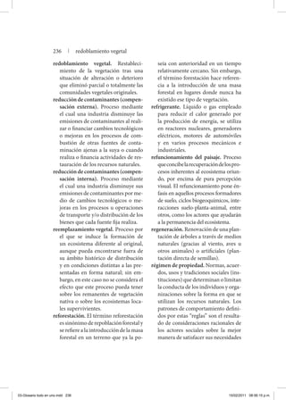 redoblamiento vegetal. Restableci-
miento de la vegetación tras una
situación de alteración o deterioro
que eliminó parcial o totalmente las
comunidades vegetales originales.
reducción de contaminantes (compen-
sación externa). Proceso mediante
el cual una industria disminuye las
emisiones de contaminantes al reali-
zar o financiar cambios tecnológicos
o mejoras en los procesos de com-
bustión de otras fuentes de conta-
minación ajenas a la suya o cuando
realiza o financia actividades de res-
tauración de los recursos naturales.
reducción de contaminantes (compen-
sación interna). Proceso mediante
el cual una industria disminuye sus
emisiones de contaminantes por me-
dio de cambios tecnológicos o me-
joras en los procesos u operaciones
de transporte y/o distribución de los
bienes que cada fuente fija realiza.
reemplazamiento vegetal. Proceso por
el que se induce la formación de
un ecosistema diferente al original,
aunque pueda encontrarse fuera de
su ámbito histórico de distribución
y en condiciones distintas a las pre-
sentadas en forma natural; sin em-
bargo, en este caso no se considera el
efecto que este proceso pueda tener
sobre los remanentes de vegetación
nativa o sobre los ecosistemas loca-
les supervivientes.
reforestación. El término reforestación
essinónimoderepoblaciónforestaly
se refiere a la introducción de la masa
forestal en un terreno que ya la po-
seía con anterioridad en un tiempo
relativamente cercano. Sin embargo,
el término forestación hace referen-
cia a la introducción de una masa
forestal en lugares donde nunca ha
existido ese tipo de vegetación.
refrigerante. Líquido o gas empleado
para reducir el calor generado por
la producción de energía, se utiliza
en reactores nucleares, generadores
eléctricos, motores de automóviles
y en varios procesos mecánicos e
industriales.
refuncionamiento del paisaje. Proceso
queconcibelarecuperacióndelospro-
cesos inherentes al ecosistema oriun-
do, por encima de pura percepción
visual. El refuncionamiento pone én-
fasis en aquellos procesos formadores
de suelo, ciclos biogeoquímicos, inte-
racciones suelo-planta-animal, entre
otros, como los actores que ayudarán
a la permanencia del ecosistema.
regeneración. Renovación de una plan-
tación de árboles a través de medios
naturales (gracias al viento, aves u
otros animales) o artificiales (plan-
tación directa de semillas).
régimen de propiedad. Normas, acuer-
dos, usos y tradiciones sociales (ins-
tituciones) que determinan o limitan
la conducta de los individuos y orga-
nizaciones sobre la forma en que se
utilizan los recursos naturales. Los
patrones de comportamiento defini-
dos por estas “reglas” son el resulta-
do de consideraciones racionales de
los actores sociales sobre la mejor
manera de satisfacer sus necesidades
236 | redoblamiento vegetal
03-Glosario todo en uno.indd 236 15/02/2011 08:56:15 p.m.
 