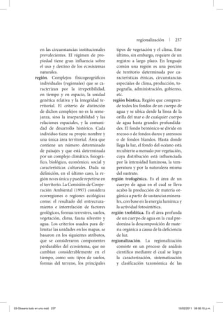 en las circunstancias institucionales
prevalecientes. El régimen de pro-
piedad tiene gran influencia sobre
el uso y destino de los ecosistemas
naturales.
región. Complejos físicogeográficos
individuales (regionales) que se ca-
racterizan por la irrepetibilidad,
en tiempo y en espacio, la unidad
genética relativa y la integridad te-
rritorial. El criterio de distinción
de dichos complejos no es la seme-
janza, sino la inseparabilidad y las
relaciones espaciales, y la comuni-
dad de desarrollo histórico. Cada
individuo tiene su propio nombre y
una única área territorial. Área que
contiene un número determinado
de paisajes y que está determinada
por un complejo climático, fisiográ-
fico, biológico, económico, social y
características culturales. Dada su
definición, en el último caso, la re-
gión no es única y puede repetirse en
el territorio. La Comisión de Coope-
ración Ambiental (1997) considera
ecorregiones o regiones ecológicas
como: el resultado del entrecruza-
miento e interrelación de factores
geológicos, formas terrestres, suelos,
vegetación, clima, fauna silvestre y
agua. Los criterios usados para de-
limitar las unidades en los mapas, se
basaron en los siguientes atributos,
que se consideraron componentes
perdurables del ecosistema, que no
cambian considerablemente en el
tiempo, como son: tipos de suelos,
formas del terreno, los principales
tipos de vegetación y el clima. Este
último, sin embargo, requiere de un
registro a largo plazo. En lenguaje
común una región es una porción
de territorio determinada por ca-
racterísticas étnicas, circunstancias
especiales de clima, producción, to-
pografía, administración, gobierno,
etc.
región béntica. Región que compren-
de todos los fondos de un cuerpo de
agua y se ubica desde la línea de la
orilla del mar o de cualquier cuerpo
de agua hasta grandes profundida-
des. El fondo bentónico se divide en
rocoso o de fondos duros y arenosos
o de fondos blandos. Hasta donde
llega la luz, el fondo del océano está
recubierto a menudo por vegetación,
cuya distribución está influenciada
por la intensidad luminosa, la tem-
peratura y por la naturaleza misma
del sustrato.
región trofogénica. Es el área de un
cuerpo de agua en el cual se lleva
acabo la producción de materia or-
gánica a partir de sustancias minera-
les, con base en la energía lumínica y
la actividad fotosintética.
región trofolítica. Es el área profunda
de un cuerpo de agua en la cual pre-
domina la descomposición de mate-
ria orgánica a causa de la deficiencia
de luz.
regionalización. La regionalización
consiste en un proceso de análisis
científico mediante el cual se logra
la caracterización, sistematización
y clasificación taxonómica de las
regionalización | 237
03-Glosario todo en uno.indd 237 15/02/2011 08:56:15 p.m.
 