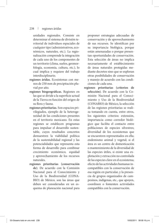 unidades regionales. Consiste en
determinar el sistema de división te-
rritorial de individuos espaciales de
cualquier tipo (administrativos, eco-
nómicos, naturales, etc.). La regio-
nalización comprende la integración
de cada uno de los componentes de
un territorio (clima, suelos, geomor-
fología, economía, cultura, etc.), lo
cual implica y requiere del trabajo
interdisciplinario.
regiones áridas. Ecosistemas con me-
nos de 250 mm de precipitación plu-
vial por año.
regiones biogeográficas. Regiones en
las que se divide a la superficie actual
de la Tierra en función del origen de
su flora y fauna.
regiones prioritarias. Son espacios pri-
vilegiados, ejemplo de la heteroge-
neidad de las condiciones presentes
en el territorio mexicano. En estas
regiones se establecen programas
para impulsar el desarrollo susten-
table, cuyos resultados concretos
demuestren la viabilidad política
de la sustentabilidad regional y las
potencialidades que representa esta
forma de desarrollo para combinar
crecimiento económico, equidad
y aprovechamiento de los recursos
naturales.
regiones prioritarias (conservación
de). De acuerdo con la Comisión
Nacional para el Conocimiento y
Uso de la Biodiversidad (CONA-
BIO) de México, son las áreas que
deben ser consideradas en un es-
quema de planeación nacional para
proponer estrategias adecuadas de
conservación y de aprovechamiento
de sus recursos. Se identifican por
su importancia biológica, porque
están amenazadas o porque presen-
tan oportunidades de conservación.
Esta selección de áreas no implica
necesariamente el establecimiento
de áreas naturales protegidas me-
diante decretos sino que se exploran
otras posibilidades de conservación
y manejo de acuerdo con las condi-
ciones de cada una.
regiones prioritarias (criterios de
selección). De acuerdo con la Co-
misión Nacional para el Conoci-
miento y Uso de la Biodiversidad
(CONABIO) de México, la selección
de las regiones prioritarias se reali-
za tomando en cuenta, entre otros,
los siguientes criterios: extensión,
importancia como corredor bioló-
gico que facilita el contacto entre
poblaciones de especies silvestres;
diversidad de los ecosistemas que
se encuentren representados en ella;
endemismo animal y vegetal; si el
área es un centro de domesticación
o mantenimiento de la diversidad de
las especies útiles, si existe una ex-
plotación y extracción no controlada
de las especies clave en el ecosistema;
efecto de las actividades humanas in-
compatibles con la conservación de
esa región en particular, y la presen-
cia de grupos organizados de cam-
pesinos, indígenas, etc., que apoyen,
coordinen o fomenten actividades
compatibles con la conservación.
238 | regiones áridas
03-Glosario todo en uno.indd 238 15/02/2011 08:56:16 p.m.
 