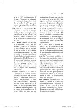taria. La FDA (Administración de
Drogas y Alimentos) ha autorizado
60 productos diagnósticos basa-
dos en sondas de ADN que deter-
minan la predisposición a padecer
enfermedades.
ADN, técnica de recombinación del.
Conjunto de técnicas de manipu-
lación genética que emplea la re-
combinación in vitro asociada a la
inserción, réplica y expresión del
ADN recombinado dentro de célu-
las vivas.
ADN, transfección de. Introducción
de moléculas de ADN extrañas (he-
terólogas) insertadas en un vector
en una célula en cultivo converti-
da en permeable al ADN. Reúne
características comunes a la trans-
formación y a la infección por bacte-
riófagos. La transformación requiere
la integración del ADN exógeno en
el cromosoma bacteriano mientras
que la transfección usualmente no
la requiere. El ADN extraño se aso-
cia con el del cromosoma del hués-
ped y se expresa como un fenotipo
identificable.
adsorción. Adhesión de una sustancia
a la superficie de un sólido o líquido
mediante fuerzas físicas o químicas
débiles. La adsorción se emplea para
extraer contaminantes haciendo
que éstos se adhieran a adsorben-
tes como carbón activado o geles de
sílice. Este mecanismo es empleado
en los procesos industriales ya que
se explota la capacidad especial de
ciertos sólidos para hacer que sus-
tancias específicas de una solución
se concentren en su superficie. Los
equipos empleados en operaciones
continuas de procesos industriales
son las torres empacadas o con lecho
fijo en donde ocurre el contacto de la
mezcla de líquidos con el adsorben-
te en el lecho, a través de mallas que
impiden el paso de partículas del
sólido adsorbente. Los residuos en
esta operación se encuentran gene-
ralmente en el fondo de los tanques
como lodos de adsorbente gastado y
contaminado.
aducto. Nueva especie química AB
formada por combinación de dos
entidades moleculares A y B, sin
que se produzca ningún cambio en
la conectividad en los átomos de las
moléculas A y B.
aereación. Proceso que suministra o
impregna aire. La aereación (o airea-
ción) es usada en el tratamientos de
aguas residuales para reforzar su pu-
rificación biológica y química.
aereación del suelo. Proceso en virtud
del cual ocurre la renovación del aire
y otros gases en el suelo. El grado de
aereación depende principalmente
del tamaño y número de los espacios
vacíos del suelo y de la cantidad de
agua que contengan
aereación difusa. Proceso de aereación
usado en plantas de tratamiento
de aguas negras que consiste en el
bombeo de aire a través de un tubo
perforado sumergido en el afluente.
Este proceso acelera la oxidación de
los desechos orgánicos.
aereación difusa | 23
03-Glosario todo en uno.indd 23 15/02/2011 08:54:38 p.m.
 