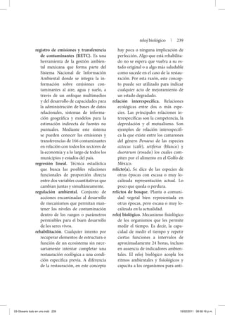 registro de emisiones y transferencia
de contaminantes (RETC). Es una
herramienta de la gestión ambien-
tal mexicana que forma parte del
Sistema Nacional de Información
Ambiental donde se integra la in-
formación sobre emisiones con-
taminantes al aire, agua y suelo, a
través de un enfoque multimedios
y del desarrollo de capacidades para
la administración de bases de datos
relacionales, sistemas de informa-
ción geográfica y modelos para la
estimación indirecta de fuentes no
puntuales. Mediante este sistema
se pueden conocer las emisiones y
transferencias de 166 contaminantes
en relación con todos los sectores de
la economía y a lo largo de todos los
municipios y estados del país.
regresión lineal. Técnica estadística
que busca las posibles relaciones
funcionales de proporción directa
entre dos variables cuantitativas que
cambian juntas y simultáneamente.
regulación ambiental. Conjunto de
acciones encaminadas al desarrollo
de mecanismos que permitan man-
tener los niveles de contaminación
dentro de los rangos o parámetros
permisibles para el buen desarrollo
de los seres vivos.
rehabilitación. Cualquier intento por
recuperar elementos de estructura o
función de un ecosistema sin nece-
sariamente intentar completar una
restauración ecológica a una condi-
ción específica previa. A diferencia
de la restauración, en este concepto
hay poca o ninguna implicación de
perfección. Algo que está rehabilita-
do no se espera que vuelva a su es-
tado original o a algo más saludable
como sucede en el caso de la restau-
ración. Por esta razón, este concep-
to puede ser utilizado para indicar
cualquier acto de mejoramiento de
un estado degradado.
relación interespecífica. Relaciones
ecológicas entre dos o más espe-
cies. Las principales relaciones in-
terespecíficas son la competencia, la
depredación y el mutualismo. Son
ejemplos de relación interespecífi-
ca la que existe entre los camarones
del género Penaeus de las especies
aztecus (café), setiferus (blanco) y
duorarum (rosado) los cuales com-
piten por el alimento en el Golfo de
México.
relicto(a). Se dice de las especies de
otras épocas con escasa o muy lo-
calizada representación actual. Lo
poco que queda o perdura.
relictos de bosque. Planta o comuni-
dad vegetal bien representada en
otras épocas, pero escasa o muy lo-
calizada en la actualidad.
reloj biológico. Mecanismo fisiológico
de los organismos que les permite
medir el tiempo. Es decir, la capa-
cidad de medir el tiempo y repetir
ciertas funciones a intervalos de
aproximadamente 24 horas, incluso
en ausencia de indicadores ambien-
tales. El reloj biológico acopla los
ritmos ambientales y fisiológicos y
capacita a los organismos para anti-
reloj biológico | 239
03-Glosario todo en uno.indd 239 15/02/2011 08:56:16 p.m.
 