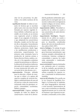 clear de los procariotas, los plás-
midos y los ácidos nucleicos de los
virus.
repoblación forestal. Se refiere al con-
junto de técnicas que se necesitan
aplicar para crear una masa forestal
formada por especies vegetales le-
ñosas (árboles o arbustivas), que sea
estable con el medio, en un terreno
cuya vegetación actual es ineficaz
según el uso asignado al territorio,
y que adoptando las características
deseadas, cumpla con los fines que
de ella se demanden. Generalmente
se hace con objetivos productores u
objetivos protectores, dando lugar
a las repoblaciones productoras y
protectoras, respectivamente. Los
primeros están orientados hacia la
producción de materias primas o
bienes directos (frutos, madera, cor-
cho, etc.) y los segundos se plantean
cuando las pretensiones se refieren a
la obtención de beneficios indirectos
derivados de la simple existencia de
la masa (protección del suelo, con-
servación de la vida silvestre, etc.).
representación. Principio utilizado
para la selección y diseño de reser-
vas que se refiere a la captura del
espectro completo de variación bio-
lógica y ambiental dentro de una red
de reservas o sitios de conservación,
incluyendo todos los genotipos, es-
pecies, comunidades, ecosistemas,
hábitat y paisajes.
representatividad. Captura múltiples
ejemplos de todos los objetos de
conservación a través de la diversi-
dad de gradientes ambientales apro-
piados para la ecorregión (por ej. la
sección o subsección ecorregional, la
unidad ecológica de terreno (ELU),
o algún otro gradiente físico).
requerimiento edáfico. Necesidad es-
pecífica de un cultivo en cuanto a
una característica de suelo determi-
nado (FAO,1997).
requerimiento fenológico. Requeri-
miento de un cultivo en cuanto a
condiciones ambientales necesarias
para su desarrollo, consideradas
dentro del ciclo de desarrollo de di-
cho cultivo (FAO, 1997).
reserva biológica. Un paisaje de gran
tamaño donde los procesos ecoló-
gicos funcionan naturalmente y que
contiene ejemplos sobresalientes de
ecosistemas (sistemas ecológicos),
comunidades y especies, los cuales
están amenazados o inadecuada-
mente protegidos.
reserva territorial. Espacios destinados
con antelación para el crecimien-
to de las ciudades, que permiten la
ampliación regulada de la mancha
urbana ocupando los espacios va-
cíos y mejorando la infraestructura
instalada.
reservas de la biosfera. De acuerdo con
la Ley General de Equilibrio Eco-
lógico y la Protección al Ambiente,
son áreas biogeográficas relevantes
a nivel nacional, representativas de
uno o más ecosistemas no alterados
significativamente por la acción del
ser humano o que requieran ser pre-
servados y restaurados, en los cuales
reservas de la biosfera | 241
03-Glosario todo en uno.indd 241 15/02/2011 08:56:17 p.m.
 