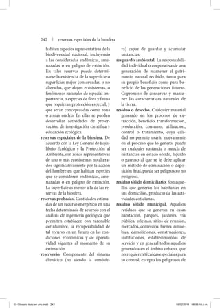 habiten especies representativas de la
biodiversidad nacional, incluyendo
a las consideradas endémicas, ame-
nazadas o en peligro de extinción.
En tales reservas puede determi-
narse la existencia de la superficie o
superficies mejor conservadas, o no
alteradas, que alojen ecosistemas, o
fenómenos naturales de especial im-
portancia, o especies de flora y fauna
que requieran protección especial, y
que serán conceptuadas como zona
o zonas núcleo. En ellas se pueden
desarrollar actividades de preser-
vación, de investigación científica y
educación ecológica.
reservas especiales de la biosfera. De
acuerdo con la Ley General de Equi-
librio Ecológico y la Protección al
Ambiente, son zonas representativas
de uno o más ecosistemas no altera-
dos significativamente por la acción
del hombre en que habitan especies
que se consideren endémicas, ame-
nazadas o en peligro de extinción.
La superficie es menor a la de las re-
servas de la biosfera.
reservas probadas. Cantidades estima-
das de un recurso energético en una
fecha determinada de acuerdo con el
análisis de ingeniería geológica que
permiten establecer, con razonable
certidumbre, la recuperabilidad de
tal recurso en un futuro en las con-
diciones económicas y de operati-
vidad vigentes al momento de su
estimación.
reservorio. Componente del sistema
climático (no siendo la atmósfe-
ra) capaz de guardar y acumular
sustancias.
resguardo ambiental. La responsabili-
dad individual o corporativa de una
generación de mantener el patri-
monio natural recibido, tanto para
su propio beneficio como para be-
neficio de las generaciones futuras.
Copromiso de conservar y mante-
ner las características naturales de
la tierra.
residuo o desecho. Cualquier material
generado en los procesos de ex-
tracción, beneficio, transformación,
producción, consumo, utilización,
control o tratamiento, cuya cali-
dad no permite usarlo nuevamente
en el proceso que lo generó; puede
ser cualquier sustancia o mezcla de
sustancias en estado sólido, líquido
o gaseoso al que se le debe aplicar
un método de eliminación o depo-
sición final, puede ser peligroso o no
peligroso.
residuo sólido domiciliario. Son aque-
llos que generan los habitantes en
sus domicilios, producto de las acti-
vidades cotidianas.
residuo sólido municipal. Aquellos
residuos que se generan en casas
habitación, parques, jardines, vía
pública, oficinas, sitios de reunión,
mercados, comercios, bienes inmue-
bles, demoliciones, construcciones,
instituciones, establecimientos de
servicio y en general todos aquellos
generados en el ámbito urbano, que
no requieren técnicas especiales para
su control, excepto los peligrosos de
242 | reservas especiales de la biosfera
03-Glosario todo en uno.indd 242 15/02/2011 08:56:18 p.m.
 