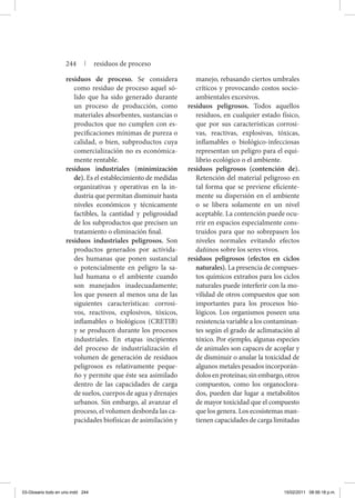 residuos de proceso. Se considera
como residuo de proceso aquel só-
lido que ha sido generado durante
un proceso de producción, como
materiales absorbentes, sustancias o
productos que no cumplen con es-
pecificaciones mínimas de pureza o
calidad, o bien, subproductos cuya
comercialización no es económica-
mente rentable.
residuos industriales (minimización
de). Es el establecimiento de medidas
organizativas y operativas en la in-
dustria que permitan disminuir hasta
niveles económicos y técnicamente
factibles, la cantidad y peligrosidad
de los subproductos que precisen un
tratamiento o eliminación final.
residuos industriales peligrosos. Son
productos generados por activida-
des humanas que ponen sustancial
o potencialmente en peligro la sa-
lud humana o el ambiente cuando
son manejados inadecuadamente;
los que poseen al menos una de las
siguientes características: corrosi-
vos, reactivos, explosivos, tóxicos,
inflamables o biológicos (CRETIB)
y se producen durante los procesos
industriales. En etapas incipientes
del proceso de industrialización el
volumen de generación de residuos
peligrosos es relativamente peque-
ño y permite que éste sea asimilado
dentro de las capacidades de carga
de suelos, cuerpos de agua y drenajes
urbanos. Sin embargo, al avanzar el
proceso, el volumen desborda las ca-
pacidades biofísicas de asimilación y
manejo, rebasando ciertos umbrales
críticos y provocando costos socio-
ambientales excesivos.
residuos peligrosos. Todos aquellos
residuos, en cualquier estado físico,
que por sus características corrosi-
vas, reactivas, explosivas, tóxicas,
inflamables o biológico-infecciosas
representan un peligro para el equi-
librio ecológico o el ambiente.
residuos peligrosos (contención de).
Retención del material peligroso en
tal forma que se previene eficiente-
mente su dispersión en el ambiente
o se libera solamente en un nivel
aceptable. La contención puede ocu-
rrir en espacios especialmente cons-
truidos para que no sobrepasen los
niveles normales evitando efectos
dañinos sobre los seres vivos.
residuos peligrosos (efectos en ciclos
naturales). La presencia de compues-
tos químicos extraños para los ciclos
naturales puede interferir con la mo-
vilidad de otros compuestos que son
importantes para los procesos bio-
lógicos. Los organismos poseen una
resistencia variable a los contaminan-
tes según el grado de aclimatación al
tóxico. Por ejemplo, algunas especies
de animales son capaces de acoplar y
de disminuir o anular la toxicidad de
algunos metales pesados incorporán-
dolosenproteínas;sinembargo,otros
compuestos, como los organoclora-
dos, pueden dar lugar a metabolitos
de mayor toxicidad que el compuesto
que los genera. Los ecosistemas man-
tienen capacidades de carga limitadas
244 | residuos de proceso
03-Glosario todo en uno.indd 244 15/02/2011 08:56:18 p.m.
 