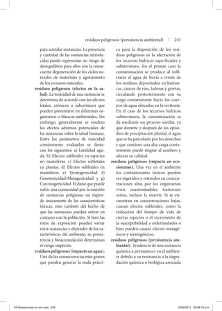 para asimilar sustancias. La presencia
y cantidad de las sustancias introdu-
cidas puede representar un riesgo de
desequilibrio para ellos con la conse-
cuente degeneración de los ciclos na-
turales de materiales y agotamiento
de los recursos naturales.
residuos peligrosos (efectos en la sa-
lud). La toxicidad de una sustancia se
determina de acuerdo con los efectos
letales, crónicos o subcrónicos que
pueden presentarse en diferentes or-
ganismos o blancos ambientales. Sin
embargo, generalmente se resaltan
los efectos adversos potenciales de
las sustancias sobre la salud humana.
Entre los parámetros de toxicidad
comúnmente evaluados se desta-
can los siguientes: a) Letalidad agu-
da. b) Efectos subletales en especies
no mamíferas. c) Efectos subletales
en plantas. d) Efectos subletales en
mamíferos. e) Teratogenicidad. f)
Genotoxicidad/Mutagenicidad y g)
Carcinogenicidad. El daño que puede
sufrir una comunidad por la emisión
de sustancias peligrosas no depen-
de únicamente de las características
tóxicas, sino también del hecho de
que las sustancias puedan entrar en
contacto con la población. Si bien las
rutas de exposición pueden variar
entre sustancias y depender de las ca-
racterísticas del ambiente, su persis-
tencia y bioacumulación determinan
el riesgo implícito.
residuos peligrosos (impacto en agua).
Una de las consecuencias más graves
que pueden generar la mala prácti-
ca para la disposición de los resi-
duos peligrosos es la afectación de
los recursos hídricos superficiales y
subterráneos. En el primer caso la
contaminación se produce al infil-
trarse el agua de lluvia a través de
los residuos depositados en barran-
cas, cauces de ríos, laderas y grietas,
circulando posteriormente con su
carga contaminante hacia los cuer-
pos de agua ubicados en la vertiente.
En el caso de los recursos hídricos
subterráneos, la contaminación se
da mediante un proceso similar, ya
que durante y después de los episo-
dios de precipitación pluvial, el agua
que se ha percolado por los desechos
y que contiene una alta carga conta-
minante puede migrar al acuífero y
afectar su calidad.
residuos peligrosos (impacto en eco-
sistemas). Una vez en el ambiente
los contaminantes tóxicos pueden
ser ingeridos y retenidos en concen-
traciones altas por los organismos
vivos ocasionándoles trastornos
serios, incluso la muerte. Si se en-
cuentran en concentraciones bajas,
causan efectos subletales, como la
reducción del tiempo de vida de
ciertas especies o el incremento de
la susceptibilidad a enfermedades o
bien pueden causar efectos mutagé-
nicos y teratogénicos.
residuos peligrosos (persistencia am-
biental). Tendencia de una sustancia
química a permanecer en el ambien-
te debido a su resistencia a la degra-
dación química o biológica asociada
residuos peligrosos (persistencia ambiental) | 245
03-Glosario todo en uno.indd 245 15/02/2011 08:56:19 p.m.
 