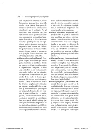 con los procesos naturales. Cuando
la sustancia química tiene una vida
media corta (pocos días) general-
mente no produce una acumulación
significativa en el ambiente. Por el
contrario, una sustancia con una
vida media mayor puede ocasionar
una acumulación sustancial en la ca-
dena alimenticia; es decir, la misma
sustancia puede pasar de un orga-
nismo a otro. Algunos compuestos
organoclorados como los bifeni-
los policrorados y metales pesados
como plomo, cadmio y mercurio,
son ejemplos de contaminantes con
elevada persistencia ambiental.
residuos peligrosos (reciclaje de). Con-
junto de procedimientos que sirven
para minimizar el residuo a través
de reuso o reciclaje, transformación
o degradación completas, o bien
disponiéndolo en un confinamiento
adecuado. Incluye varios métodos:
de separación y de solidificación, por
medio de los cuales el desecho peli-
groso se fija en una matriz impene-
trable. La fase de separación abarca
las técnicas ampliamente utilizadas
de lagunar, secado del lodo en ca-
mas y almacenamiento prolongado
en tanques, la flotación del aire y va-
rias técnicas de filtración y centrifu-
gación, adsorción/desorción, vacío,
destilación extractiva y aerotrópica.
Los procesos de solidificación y fija-
ción que convierten al desperdicio en
un material de roca dura insoluble se
emplean como pretratamiento antes
desudepósitoenunrellenosanitario.
Estas técnicas emplean la combina-
ción del desecho con varios reactivos
o reacciones de polimerización orgá-
nica, o la mezcla del desperdicio con
materias adherentes orgánicas.
residuos peligrosos (regulación de).
Instrumento de política ambiental
que establece permisos, autoriza-
ciones y manifiestos que se diseñan
específicamente para cada caso par-
ticular y que están previstos en la
legislación, de acuerdo con la diver-
sidad de actividades industriales y
de servicios que generan residuos
peligrosos y la heterogeneidad de los
mismos.
residuos peligrosos (tratamiento quí-
mico). Los métodos de tratamiento
químico se emplean para efectuar la
completa descomposición del dese-
cho peligroso en gases no tóxicos y
más comúnmente, para modificar
las propiedades químicas del dese-
cho; por ejemplo, para reducir la so-
lubilidad del agua o para neutralizar
la acidez o la alcalinidad.
residuos peligrosos (tratamiento tér-
mico). Proceso que consiste en la
oxidación de los desechos peligrosos
utilizando altas temperaturas, puede
ser líquido, sólido o gaseoso, convir-
tiéndolos en gases y residuos sólidos
no combustibles. Los gases de las
chimeneas son liberados a la atmós-
fera (con o sin recuperación de calor
y limpios o son limpiar) mientras
que cualquier ceniza o escoria pro-
ducida es depositada en relleno sa-
nitario. Las principales tecnologías
246 | residuos peligrosos (reciclaje de)
03-Glosario todo en uno.indd 246 15/02/2011 08:56:19 p.m.
 