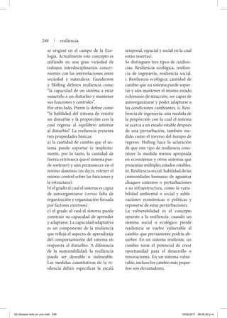 se originó en el campo de la Eco-
logía. Actualmente este concepto es
utilizado en una gran variedad de
trabajos interdisciplinarios concer-
nientes con las interrelaciones entre
sociedad y naturaleza. Gunderson
y Holling definen resiliencia como
“la capacidad de un sistema a estar
sometido a un disturbio y mantener
sus funciones y controles”.
	 Por otro lado, Pimm la define como
“la habilidad del sistema de resistir
un disturbio y la proporción con la
cual regresa al equilibrio anterior
al disturbio”. La resiliencia presenta
tres propiedades básicas:
	 a) la cantidad de cambio que el sis-
tema puede soportar (e implícita-
mente, por lo tanto, la cantidad de
fuerza extrínseca que el sistema pue-
de sostener) y aún permanecer en el
mismo dominio (es decir, retener el
mismo control sobre las funciones y
la estructura).
	 b) el grado al cual el sistema es capaz
de autoorganizarse (versus falta de
organización y organización forzada
por factores externos).
	 c) el grado al cual el sistema puede
construir su capacidad de aprender
y adaptarse. La capacidad adaptativa
es un componente de la resiliencia
que refleja el aspecto de aprendizaje
del comportamiento del sistema en
respuesta al disturbio. A diferencia
de la sustentabilidad, la resiliencia
puede ser deseable o indeseable.
Las medidas cuantitativas de la re-
silencia deben especificar la escala
temporal, espacial y social en la cual
están insertas).
	 Se distinguen tres tipos de resilien-
cias: Resiliencia ecológica, resilien-
cia de ingeniería, resiliencia social.
i. Resiliencia ecológica: cantidad de
cambio que un sistema puede sopor-
tar y aún mantener el mismo estado
o dominio de atracción, ser capaz de
autoorganizarse y poder adaptarse a
las condiciones cambiantes. ii. Resi-
liencia de ingeniería: una medida de
la proporción con la cual el sistema
se acerca a un estado estable después
de una perturbación, también me-
dido como el inverso del tiempo de
regreso. Holling hace la aclaración
de que este tipo de resiliencia cons-
tituye la medida menos apropiada
en ecosistemas y otros sistemas que
presentan múltiples estados estables.
iii. Resiliencia social: habilidad de las
comunidades humanas de aguantar
choques externos o perturbaciones
a su infraestructura, como la varia-
bilidad ambiental o social y suble-
vaciones económicas o políticas y
reponerse de estas perturbaciones.
	 La vulnerabilidad es el concepto
opuesto a la resiliencia: cuando un
sistema social o ecológico pierde
resiliencia se vuelve vulnerable al
cambio que previamente podría ab-
sorber. En un sistema resiliente, un
cambio tiene el potencial de crear
oportunidad para el desarrollo o
innovaciones. En un sistema vulne-
rable, incluso los cambio más peque-
ños son devastadores.
248 | resiliencia
03-Glosario todo en uno.indd 248 15/02/2011 08:56:20 p.m.
 