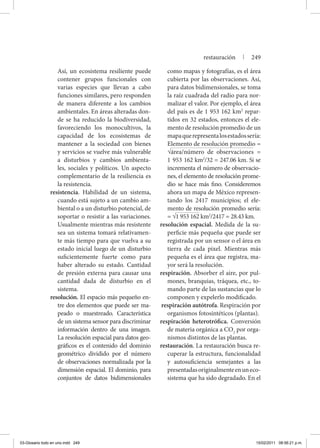 Así, un ecosistema resiliente puede
contener grupos funcionales con
varias especies que llevan a cabo
funciones similares, pero responden
de manera diferente a los cambios
ambientales. En áreas alteradas don-
de se ha reducido la biodiversidad,
favoreciendo los monocultivos, la
capacidad de los ecosistemas de
mantener a la sociedad con bienes
y servicios se vuelve más vulnerable
a disturbios y cambios ambienta-
les, sociales y políticos. Un aspecto
complementario de la resiliencia es
la resistencia.
resistencia. Habilidad de un sistema,
cuando está sujeto a un cambio am-
biental o a un disturbio potencial, de
soportar o resistir a las variaciones.
Usualmente mientras más resistente
sea un sistema tomará relativamen-
te más tiempo para que vuelva a su
estado inicial luego de un disturbio
suficientemente fuerte como para
haber alterado su estado. Cantidad
de presión externa para causar una
cantidad dada de disturbio en el
sistema.
resolución. El espacio más pequeño en-
tre dos elementos que puede ser ma-
peado o muestreado. Característica
de un sistema sensor para discriminar
información dentro de una imagen.
La resolución espacial para datos geo-
gráficos es el contenido del dominio
geométrico dividido por el número
de observaciones normalizada por la
dimensión espacial. El dominio, para
conjuntos de datos bidimensionales
como mapas y fotografías, es el área
cubierta por las observaciones. Así,
para datos bidimensionales, se toma
la raíz cuadrada del radio para nor-
malizar el valor. Por ejemplo, el área
del país es de 1 953 162 km2
repar-
tidos en 32 estados, entonces el ele-
mento de resolución promedio de un
mapaquerepresentalosestadossería:
Elemento de resolución promedio =
√área/número de observaciones =
1 953 162 km2
/32 = 247.06 km. Si se
incrementa el número de observacio-
nes, el elemento de resolución prome-
dio se hace más fino. Consideremos
ahora un mapa de México represen-
tando los 2417 municipios; el ele-
mento de resolución promedio sería:
= √1 953 162 km2
/2417 = 28.43 km.
resolución espacial. Medida de la su-
perficie más pequeña que puede ser
registrada por un sensor o el área en
tierra de cada pixel. Mientras más
pequeña es el área que registra, ma-
yor será la resolución.
respiración. Absorber el aire, por pul-
mones, branquias, tráquea, etc., to-
mando parte de las sustancias que lo
componen y expelerlo modificado.
respiración autótrofa. Respiración por
organismos fotosintéticos (plantas).
respiración heterotrófica. Conversión
de materia orgánica a CO2
por orga-
nismos distintos de las plantas.
restauración. La restauración busca re-
cuperar la estructura, funcionalidad
y autosuficiencia semejantes a las
presentadasoriginalmenteenuneco-
sistema que ha sido degradado. En el
restauración | 249
03-Glosario todo en uno.indd 249 15/02/2011 08:56:21 p.m.
 