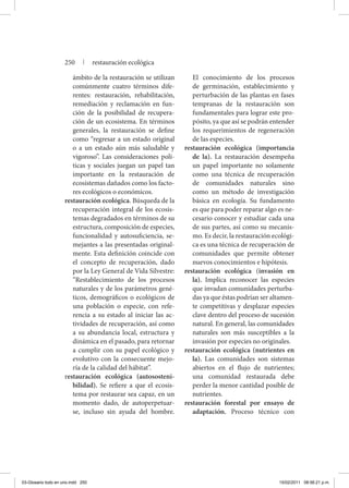 ámbito de la restauración se utilizan
comúnmente cuatro términos dife-
rentes: restauración, rehabilitación,
remediación y reclamación en fun-
ción de la posibilidad de recupera-
ción de un ecosistema. En términos
generales, la restauración se define
como “regresar a un estado original
o a un estado aún más saludable y
vigoroso”. Las consideraciones polí-
ticas y sociales juegan un papel tan
importante en la restauración de
ecosistemas dañados como los facto-
res ecológicos o económicos.
restauración ecológica. Búsqueda de la
recuperación integral de los ecosis-
temas degradados en términos de su
estructura, composición de especies,
funcionalidad y autosuficiencia, se-
mejantes a las presentadas original-
mente. Esta definición coincide con
el concepto de recuperación, dado
por la Ley General de Vida Silvestre:
“Restablecimiento de los procesos
naturales y de los parámetros gené-
ticos, demográficos o ecológicos de
una población o especie, con refe-
rencia a su estado al iniciar las ac-
tividades de recuperación, así como
a su abundancia local, estructura y
dinámica en el pasado, para retornar
a cumplir con su papel ecológico y
evolutivo con la consecuente mejo-
ría de la calidad del hábitat”.
restauración ecológica (autososteni-
bilidad). Se refiere a que el ecosis-
tema por restaurar sea capaz, en un
momento dado, de autoperpetuar-
se, incluso sin ayuda del hombre.
El conocimiento de los procesos
de germinación, establecimiento y
perturbación de las plantas en fases
tempranas de la restauración son
fundamentales para lograr este pro-
pósito, ya que así se podrán entender
los requerimientos de regeneración
de las especies.
restauración ecológica (importancia
de la). La restauración desempeña
un papel importante no solamente
como una técnica de recuperación
de comunidades naturales sino
como un método de investigación
básica en ecología. Su fundamento
es que para poder reparar algo es ne-
cesario conocer y estudiar cada una
de sus partes, así como su mecanis-
mo. Es decir, la restauración ecológi-
ca es una técnica de recuperación de
comunidades que permite obtener
nuevos conocimientos e hipótesis.
restauración ecológica (invasión en
la). Implica reconocer las especies
que invadan comunidades perturba-
das ya que éstas podrían ser altamen-
te competitivas y desplazar especies
clave dentro del proceso de sucesión
natural. En general, las comunidades
naturales son más susceptibles a la
invasión por especies no originales.
restauración ecológica (nutrientes en
la). Las comunidades son sistemas
abiertos en el flujo de nutrientes;
una comunidad restaurada debe
perder la menor cantidad posible de
nutrientes.
restauración forestal por ensayo de
adaptación. Proceso técnico con
250 | restauración ecológica
03-Glosario todo en uno.indd 250 15/02/2011 08:56:21 p.m.
 