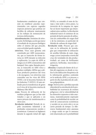 fundamentos estadísticos que con-
siste en establecer parcelas expe-
rimentales con especies vegetales
(especies pioneras) que podrían ser
factibles de utilizarse masivamente
en los trabajos de restauración de
terrenos deforestados.
retroalimentación. Sinónimo de retro-
acción.Enbiología,acciónqueejerce
el resultado de un proceso biológico
sobre el sistema del que procede,
cuya actividad queda regulada.
retrovirus. Virus cuyo genoma está
constituido por ARN monocatena-
rio, que es transcrito de forma in-
versa en ADN durante su infección
y replicación. La copia de ADN se
integra en el ADN cromosómico del
huésped. Esta copia, llamada provi-
rus, se transcribe en ARN vírico y
produce múltiples ARNm que codi-
fican productos proteicos del virus
o de oncogenes. Los retrovirus más
conocidos son los virus del SIDA
(VIH) y de la leucemia humana de
los linfocitos T (HTLV). El más uti-
lizado para la transferencia de genes
es el virus de la leucemia murina de
Moloney (Mo-MLV).
reuso. Proceso de utilización de los
residuos peligrosos que ya han sido
tratados y que se aplicarán a un
nuevo proceso de transformación u
otros usos.
Revolución industrial. Periodo de rá-
pido crecimiento industrial y de
profundas consecuencias sociales y
económicas. Comenzó en Inglaterra
durante la segunda mitad del siglo
XVIII y se extendió al resto de Eu-
ropa y más tarde a otros países. La
invención de la máquina de vapor
fue un factor importante que desen-
cadenó estos cambios. La Revolución
industrial marcó el comienzo de un
periodo de fuerte aumento de utiliza-
ción de combustibles de origen fósil
y de las emisiones, en particular de
dióxido de carbono de origen fósil.
Revolución verde. Proceso que con-
siste en la utilización de tecnolo-
gías que comprenden la utilización
de semillas híbridas de maíz, trigo,
sorgo y arroz (mejoradas a través del
cruce de variedades de alta produc-
tividad), así como de fertilizantes
químicos, herbicidas, insecticidas e
irrigación.
ribosoma. Corpúsculo dentro de la cé-
lula del organismo en donde se rea-
liza la decodificación bioquímica de
la información genética contenida
en la molécula ADN y se procesa, a
partir de ella, la producción de cade-
nas polipeptídicas.
riesgo. Destrucción o pérdida esperada
obtenida de la convolución de la pro-
babilidad de ocurrencia de eventos
peligrosos y de la vulnerabilidad de
los elementos expuestos a tales ame-
nazas, matemáticamente expresado
como la probabilidad de exceder un
nivel de consecuencias económicas
y sociales en un cierto sitio y en un
cierto periodo de tiempo. La dife-
rencia fundamental entre amenaza
y riesgo reside en que la amenaza
está relacionada con la probabilidad
riesgo | 251
03-Glosario todo en uno.indd 251 15/02/2011 08:56:22 p.m.
 