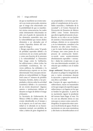 de que se manifieste un evento natu-
ral o un evento provocado, mientras
que el riesgo está relacionado con
la probabilidad de que se manifies-
ten ciertas consecuencias, las cuales
están íntimamente relacionadas no
sólo con el grado de exposición de
los elementos sometidos sino con
la vulnerabilidad que tienen dichos
elementos a ser afectados por el
evento. Especifica dentro del con-
cepto de riesgo a:
	 i. Riesgo específico como “el grado
de pérdidas esperadas debido a la
ocurrencia de un evento particular
y como una función de la amenaza
y la vulnerabilidad”. ii. Elementos
bajo riesgo como la “población,
las edificaciones y obras civiles, las
actividades económicas, los ser-
vicios públicos, las utilidades y la
infraestructura expusta en un área
determinada”.Esteconceptoestáim-
plícito en vulnerabilidad. iii. Riesgo
total como el “número de pérdidas
humanas, heridos, daños a las pro-
piedades y efectos sobre la actividad
económica debido a la ocurrencia
de un evento desastroso”. Algunos
autores e instituciones definen al
desastre en lugar de definir el riesgo
al desastre.
	 La Secretaría de Gobernación de
México (1986) lo define como “un
evento identificable en el tiempo y
en el espacio, en el cual una comu-
nidad se ve afectada en su funcio-
namiento normal, con pérdidas de
vidas y daños de gran magnitud en
sus propiedades y servicios que im-
piden el cumplimiento de las activi-
dades esenciales y habituales de la
sociedad” y el Centro Nacional de
Prevención de Desastres de México
(2001) como “evento destructivo
que afecta significativamente a la po-
blación, en su vida o en sus fuentes
de sustento y funcionamiento”. Otro
enfoque, distinto en su concepción
y en su tratamiento, considera a los
desastres no sólo como “eventos...
y por lo tanto hechos puntuales en
el tiempo, sino como partes de un
proceso de construcción históri-
co-social, como acontecimientos
absolutamente esperables —norma-
les— dadas las condiciones en que
vive una determinada sociedad y la
relación que establece con el medio
natural”.
riesgo ambiental. Situación que pue-
de poner en peligro la integridad de
uno o varios ecosistemas durante
la ejecución y operación normal de
una obra o actividad.
ríos. Cuerpos de agua superficiales o
subterráneos, nacen en manantiales
enlosquesurgenalasuperficieaguas
subterráneas o en lugares en los que
se funden los glaciares. A partir de
su nacimiento siguen la pendiente
del terreno hasta llegar al mar. Un
río con sus afluentes drena en una
zona que se conoce como cuenca hi-
drográfica, la separación entre cuen-
cas es la divisoria de aguas. Desde su
nacimiento en una zona montañosa
y alta hasta su desembocadura en el
252 | riesgo ambiental
03-Glosario todo en uno.indd 252 15/02/2011 08:56:22 p.m.
 