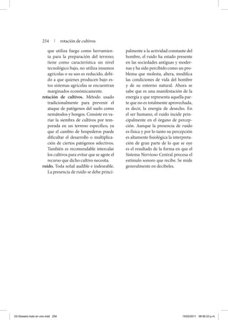 que utiliza fuego como herramien-
ta para la preparación del terreno;
tiene como característica un nivel
tecnológico bajo, no utiliza insumos
agrícolas o su uso es reducido, debi-
do a que quienes producen bajo es-
tos sistemas agrícolas se encuentran
marginados económicamente.
rotación de cultivos. Método usado
tradicionalmente para prevenir el
ataque de patógenos del suelo como
nemátodos y hongos. Consiste en va-
riar la siembra de cultivos por tem-
porada en un terreno específico, ya
que el cambio de hospederos puede
dificultar el desarrollo o multiplica-
ción de ciertos patógenos selectivos.
También es recomendable intercalar
los cultivos para evitar que se agote el
recurso que dicho cultivo necesita.
ruido. Toda señal audible e indeseable.
La presencia de ruido se debe princi-
palmente a la actividad constante del
hombre, el ruido ha estado presente
en las sociedades antiguas y moder-
nas y ha sido percibido como un pro-
blema que molesta, altera, modifica
las condiciones de vida del hombre
y de su entorno natural. Ahora se
sabe que es una manifestación de la
energía y que representa aquella par-
te que no es totalmente aprovechada,
es decir, la energía de desecho. En
el ser humano, el ruido incide prin-
cipalmente en el órgano de percep-
ción. Aunque la presencia de ruido
es física y por lo tanto su percepción
es altamente fisiológica la interpreta-
ción de gran parte de lo que se oye
es el resultado de la forma en que el
Sistema Nervioso Central procesa el
estímulo sonoro que recibe. Se mide
generalmente en decibeles.
254 | rotación de cultivos
03-Glosario todo en uno.indd 254 15/02/2011 08:56:23 p.m.
 