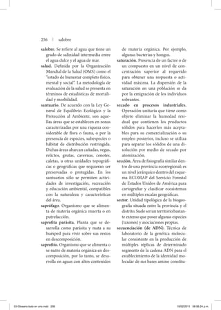salobre. Se refiere al agua que tiene un
grado de salinidad intermedia entre
el agua dulce y el agua de mar.
salud. Definida por la Organización
Mundial de la Salud (OMS) como el
“estado de bienestar completo físico,
mental y social”. La metodología de
evaluación de la salud se presenta en
términos de estadísticas de mortali-
dad y morbilidad.
santuario. De acuerdo con la Ley Ge-
neral de Equilibrio Ecológico y la
Protección al Ambiente, son aque-
llas áreas que se establecen en zonas
caracterizadas por una riqueza con-
siderable de flora o fauna, o por la
presencia de especies, subespecies o
hábitat de distribución restringida.
Dichas áreas abarcan cañadas, vegas,
relictos, grutas, cavernas, cenotes,
caletas, u otras unidades topográfi-
cas o geográficas que requieran ser
preservadas o protegidas. En los
santuarios sólo se permiten activi-
dades de investigación, recreación
y educación ambiental, compatibles
con la naturaleza y características
del área.
saprófago. Organismo que se alimen-
ta de materia orgánica muerta o en
putrefacción.
saprofita parásita. Planta que se de-
sarrolla como parásita y mata a su
huésped para vivir sobre sus restos
en descomposición.
saprofito. Organismo que se alimenta o
se nutre de materia orgánica en des-
composición, por lo tanto, se desa-
rrolla en aguas con altos contenidos
de materia orgánica. Por ejemplo,
algunas bacterias y hongos.
saturación. Presencia de un factor o de
un compuesto en un nivel de con-
centración superior al requerido
para obtener una respuesta o acti-
vidad máxima. La dispersión de la
saturación en una población se da
por la emigración de los individuos
sobrantes.
secado en procesos industriales.
Operación unitaria que tiene como
objeto eliminar la humedad resi-
dual que contienen los productos
sólidos para hacerlos más acepta-
bles para su comercialización o su
empleo posterior, incluso se utiliza
para separar los sólidos de una di-
solución por medio de secado por
atomización.
sección. Área de fisiografía similar den-
tro de una provincia ecorregional; es
un nivel jerárquico dentro del esque-
ma ECOMAP del Servicio Forestal
de Estados Unidos de América para
cartografiar y clasificar ecosistemas
en múltiples escalas geográficas.
sector. Unidad tipológica de la biogeo-
grafía situada entre la provincia y el
distrito.Sueleserunterritoriobastan-
te extenso que posee algunas especies
(taxones) y asociaciones propias.
secuenciación (de ADN). Técnica de
laboratorio de la genética molecu-
lar consistente en la producción de
múltiples réplicas de determinado
segmento de la cadena ADN para el
establecimiento de la identidad mo-
lecular de sus bases amino constitu-
256 | salobre
03-Glosario todo en uno.indd 256 15/02/2011 08:56:24 p.m.
 
