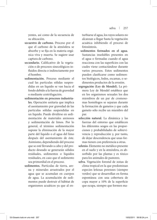yentes, así como de la secuencia de
su ubicación.
secuestro de carbono. Proceso por el
que el carbono de la atmósfera se
absorbe y se fija en la materia orgá-
nica viva y muerta. Se sugiere usar
captura de carbono.
secundario. Calificativo de la vegeta-
ción o de procesos sinecológicos in-
fluidos directa o indirectamente por
el hombre.
sedimentación. Proceso mediante el
cual las partículas sólidas suspen-
didas en un líquido se van hacia el
fondo debido a la fuerza de gravedad
o mediante centrifugación.
sedimentación en procesos industria-
les. Operación unitaria que implica
el asentamiento por gravedad de las
partículas sólidas suspendidas en
un líquido. Puede dividirse en sedi-
mentación de materiales arenosos
y sedimentación de limos. Por lo
general, el término sedimentación
supone la eliminación de la mayor
parte del líquido o el agua del limo
después del asentamiento de éste.
Asimismo, dependiendo del proceso
que se esté llevando a cabo y del pro-
ducto deseado se generarán sólidos
residuales, sedimentos o líquidos
residuales, en caso que el sedimento
sea primordial en el proceso.
sedimentos. Partículas de tierra, are-
na y minerales arrastrados por el
agua que se acumulan en cuerpos
de agua. La acumulación de sedi-
mentos puede destruir el hábitat de
organismos acuáticos ya que al en-
turbiarse el agua, los rayos solares no
alcanzan a llegar hasta la vegetación
acuática inhibiendo el proceso de
fotosíntesis.
sedimentos formados en el agua.
Sustancias insolubles presentes en
el agua o formadas cuando el agua
reacciona con las superficies con las
cuales viene contactándose durante
varios procesos. Estos sedimentos
pueden clasificarse como sedimen-
tos biológicos, lodos, escamas, o se-
dimentos productos de la erosión.
segregación (Ley de Mendel). La pri-
mera Ley de Mendel establece que
en los organismos sexuales los dos
miembros de un par de cromoso-
mas homólogos se separan durante
la formación de gametos y que cada
gameto sólo recibe un miembro del
par.
selección natural. La dinámica y las
fuerzas del entorno que establecen
los diferentes sesgos en las propor-
ciones y probabilidades de sobrevi-
vencia y reproducción y, por tanto,
de dejar descendencia que unas for-
mas tienen con preferencia a otras.
selenio. Elemento no metálico presente
en el suelo y en la atmósfera, es ab-
sorbido por las plantas y es tóxico
para los animales de pastoreo.
selva. Vegetación forestal de zonas de
clima tropical en la que predominan
especies leñosas perennes (siempre
verdes) que se desarrollan en forma
espontánea con una cobertura de
copa mayor a 10% de la superficie
que ocupa, siempre que formen ma-
selva | 257
03-Glosario todo en uno.indd 257 15/02/2011 08:56:24 p.m.
 