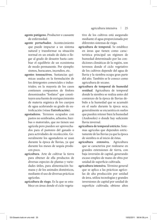 agente patógeno. Productor o causante
de enfermedad.
agente perturbador. Acontecimiento
que puede impactar a un sistema
natural y transformar su situación
normal en un estado de daño o lle-
gar al grado de desastre hasta cam-
biar el equilibrio de un ecosistema
de modo permanente. Por ejemplo:
sismos, huracanes, incendios, etc.
agentes tensoactivos. Sustancias quí-
micas usadas en la formulación de
los detergentes comerciales e indus-
triales; en la mayoría de los casos
contienen compuestos de fósforo
denominados “fosfatos” que consti-
tuyen una fuente de enriquecimiento
de materia orgánica de los cuerpos
de agua acelerando su grado de eu-
troficación (véase Eutroficación).
agostaderos. Terrenos ocupados con
pastos no sembrados, arbustos, hier-
bas o matorrales, que no tienen uso
agrícola pero pueden ser aprovecha-
dos para el pastoreo del ganado o
para actividades de recolección. Ge-
neralmente los agostaderos se usan
durante la época de lluvias, ya que
durante los meses de sequía produ-
cen poco.
agricultura. Arte de cultivar la tierra
para obtener de ella productos de
diversas especies de plantas y varie-
dades útiles, para alimentación hu-
mana y de los animales domésticos,
mediante el uso de diversas prácticas
agrícolas.
agricultura de riego. Es la que se esta-
blece en áreas donde el ciclo vegeta-
tivo de los cultivos está asegurado
mediante el agua proporcionada por
diferentes sistemas de riego.
agricultura de temporal. Se establece
en áreas que tienen como carac-
terística principal un régimen de
humedad determinado por las con-
diciones climáticas de la región, son
terrenos donde el ciclo vegetativo
de los cultivos depende del agua de
lluvia y la siembra ocupa gran parte
del año. También se le conoce como
agricultura de secano.
agricultura de temporal de humedal
residual. Agricultura de temporal
donde la siembra se realiza antes del
comienzo de la época de lluvias de-
bido a la humedad que se acumuló
en el suelo durante la época seca;
generalmente se encuentra en suelos
que pueden retener bien la humedad
(Andosoles) o donde hay suficiente
lluvia invernal.
agricultura de temporal estricto. Siste-
mas agrícolas que dependen estric-
tamente de las lluvias ya que la época
de siembra es al inicio de éstas.
agricultura extensiva. Agricultura
que se caracteriza por realizarse en
grandes extensiones de tierra, con
baja inversión de capital, generando
escaso empleo de mano de obra por
unidad de superficie cultivada.
agricultura intensiva. Término general
que se aplica a las prácticas agríco-
las de alta producción por unidad
de área, utiliza tecnologías y grandes
inversiones de capital por unidad de
superficie cultivada; obtiene altos
agricultura intensiva | 25
03-Glosario todo en uno.indd 25 15/02/2011 08:54:39 p.m.
 