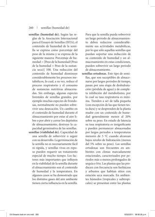 semillas (humedad de). Según las re-
glas de la Asociación Internacional
para el Ensayo de Semillas (ISTA), el
contenido de humedad de la semi-
lla se expresa como porcentaje del
peso de la misma y se expresa de la
siguiente manera: Porcentaje de hu-
medad = [Peso de la humedad/(Peso
de la humedad + Peso de la sustan-
cia seca)] 100. Una reducción del
contenido de humedad disminuye
considerablemente los procesos me-
tabólicos, lo cual, a su vez, reduce el
proceso respiratorio y el consumo
de sustancias nutritivas almacena-
das. Sin embargo, algunas especies
forestales de semillas grandes, por
ejemplo muchas especies de frondo-
sas, normalmente no pueden sobre-
vivir una desecación. Un cambio en
el contenido de humedad durante el
almacenamiento por estar al aire li-
bre o por abrir y cerrar los depósitos
de almacenamiento, destruye la ca-
pacidad germinativa de las semillas.
semillas (viabilidad de). Capacidad de
una semilla de sobrevivir o seguir
con su desarrollo. La germinación de
la semilla no es necesariamente fácil
ni rápida, y semillas vivas en repo-
so pueden requerir un tratamiento
especial de mucho tiempo. Los fac-
tores más importantes que influyen
en la viabilidad de la semilla durante
el almacenamiento son el contenido
de humedad y la temperatura. En
algunos casos se ha demostrado que
los distintos gases del aire ambiente
tienen cierta influencia en la semilla.
Para que la semilla pueda sobrevivir
un largo periodo de almacenamien-
to deben reducirse considerable-
mente sus actividades metabólicas,
por lo que sólo aquellas semillas que
puedan soportar una reducción de
su contenido de humedad y un al-
macenamiento en estas condiciones,
pueden sobrevivir un largo periodo
de almacenamiento.
semillas ortodoxas. Este tipo de semi-
llas, que son suceptibles de almace-
narse por largos periodos de tiempo,
pasan por una etapa de deshidrata-
ción (pérdida de agua) y de comple-
ta inhibición del metabolismo, por
lo cual su tasa respiratoria es míni-
ma. Tienden a ser de talla pequeña
(con excepción de las que tienen tes-
ta dura) y se desprenden de la planta
madre con un contenido de hume-
dad generalmente menor al 20%
sobre su peso. En estado de latencia
su tasa respiratoria es insignificante
y pueden permanecer almacenadas
por largos periodos a temperaturas
menores de 5 ºC cuando alcanzan
bajos niveles de hidratación (menos
del 5% sobre su peso). Las semillas
ortodoxas son frecuentes en am-
bientes con climas marcadamente
estacionales, caracterizados por pe-
riodos más o menos prolongados de
sequía o frío. Las plantas que las pro-
ducen con frecuencia son herbáceas
y arbustos que habitan sitios con
estación seca marcada. En ambien-
tes húmedos (tropicales y subtropi-
cales) se presentan entre las plantas
260 | semillas (humedad de)
03-Glosario todo en uno.indd 260 15/02/2011 08:56:26 p.m.
 