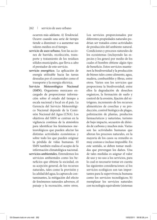 ocurren más adelante. 4) Tendencial.
Ocurre cuando una serie de tiempo
tiende a disminuir o a aumentar sus
valores medios en el tiempo.
servicio de aseo urbano. Son las accio-
nes de barrido, recolección, trans-
porte y tratamiento de los residuos
sólidos municipales, que lleva a cabo
el prestador de este servicio.
servicio energético. La aplicación de
energía utilizable hacia las tareas
deseadas por el consumidor como el
transporte y la energía eléctrica.
Servicio Meteorológico Nacional
(SMN). Organismo mexicano en-
cargado de proporcionar informa-
ción sobre el estado del tiempo a
escala nacional y local en el país. La
Gerencia del Servicio Meteorológi-
co Nacional depende de la Comi-
sión Nacional del Agua (CNA). Los
objetivos del SMN se centran en la
vigilancia continua de la atmósfera
para identificar los fenómenos me-
teorológicos que pueden afectar las
distintas actividades económicas y
sobre todo los que pueden originar
la pérdida de vidas humanas. El
SMN también realiza el acopio de la
información climatológica nacional.
servicios ambientales. Entendemos los
servicios ambientales como los be-
neficios que obtiene la sociedad, en
su acepción general, de los recursos
naturales, tales como la provisión y
la calidad del agua, la captura de con-
taminantes, la mitigación del efecto
de fenómenos naturales adversos, el
paisaje y la recreación, entre otros.
Los servicios proporcionados por
diferentes propiedades naturales po-
drían ser tratados como actividades
de producción del ambiente natural.
Condiciones y procesos naturales de
los ecosistemas (incluyendo las es-
pecies y los genes) por medio de los
cuales el hombre obtiene algún tipo
de beneficio. Estos servicios mantie-
nen la biodiversidad y la producción
de bienes tales como alimento, agua,
madera, combustibles y fibras, entre
otros. Varios son los servicios que
proporciona la biodiversidad, entre
ellos la degradación de desechos
orgánicos, la formación de suelo y
control de la erosión, fijación del ni-
trógeno, incremento de los recursos
alimenticios de cosechas y su pro-
ducción, control biológico de plagas,
polinización de plantas, productos
farmacéuticos y naturistas, turismo
de bajo impacto, secuestro de dióxi-
do de carbono y muchos más. Varias
son las actividades humanas que
alteran los procesos naturales, en la
mayoría de los casos su remedio es
muy costoso e incluso imposible. En
este sentido, se deben tomar medi-
das que prevengan los daños. Una
de tales medidas es asignar el valor
de uso y no uso a los servicios, para
lo cual es necesario tomar en cuenta
las siguientes consideraciones: a) los
servicios ecológicos son tan impor-
tantes para la supervivencia humana
como los servicios tecnológicos; b)
reemplazar los servicios naturales
con tecnología equivalente (sistemas
262 | servicio de aseo urbano
03-Glosario todo en uno.indd 262 15/02/2011 08:56:26 p.m.
 