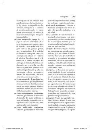 tecnológicos) es un esfuerzo muy
grande y costoso; c) el mantenimien-
to del planeta es imposible sin los
servicios ecológicos; d) la cantidad
de servicios ambientales per cápita
puede incrementarse por medio de
la restauración ecológica de ecosis-
temas dañados.
servicios ambientales (pago de). El
pago de servicios ambientales (PSA)
es un tema nuevo en muchos países
de América Latina y el Caribe. Una
gran cantidad de agencias, gobier-
nos y organizaciones de la sociedad
civil analizan esta opción como una
estrategia que articula los objetivos
de eliminar la pobreza rural y de
conservar el medio ambiente. Sin
embargo, la instrumentación de esta
alternativa no es sencilla, pues los
mercados para estos servicios solo
existen incipientemente y falta aún
mucho que explorar y aprender en
materia de instituciones, mecanis-
mos, métodos e instrumentos.
servicios ambientales de depósito. Ser-
viciosambientalesquereflejanlasfun-
ciones del ambiente doméstico natural
(tierra, aire, agua) como un vertedero
absorbente para los residuos de las ac-
tividades domésticas externas.
servicios ambientales del consumidor.
Servicios que abarcan las funciones
elementales del medio ambiente en
prevención de las necesidades psico-
lógicas así como la recreación y otras
relativas a los seres humanos.
servicios ambientales productivos.
Servicios que reflejan las funciones
económicas y espaciales de la tierra y
del suelo para propósitos agrícolas.
servicios de ecosistemas. Procesos o
funciones ecológicas que tienen al-
gún valor para los individuos o la
sociedad.
sexo. Conjunto de características es-
tructurales, funcionales y de com-
portamiento que hacen diferentes a
los machos de las hembras y de los
organismos hermafroditas (organis-
mos con ambos sexos).
síndrome de tensión. Proceso presente
en ecosistemas perturbados, carac-
terizado por: a) valores de biodi-
versidad bajos; b) productividades
primarias y secundarias alteradas,
en especial, eficiencias bajas en el re-
ciclaje de nutrientes; c) dominio de
especies exóticas u oportunistas de
ciclo de vida corto.
sinergismo. Es la acción del aumen-
to de los efectos de una sustancia a
causa de la introducción o presencia
de otra sustancia. El efecto total de
la acción recíproca es superior a la
suma de los efectos de cada sustan-
cia separadamente. Por ejemplo: en
presencia de radiación ultravioleta el
dióxido de nitrógeno reacciona con
hidrocarburos residuales, produci-
dos ambos por los automóviles para
producir smog fotoquímico.
sismógrafo.Aparatoqueregistralostem-
blores de tierra. Consta de una gran
masa suspendida de un soporte firme-
mente anclado a tierra. La gran inercia
de esta masa hace que se desplace con
un ligero retraso respecto a su soporte
sismógrafo | 263
03-Glosario todo en uno.indd 263 15/02/2011 08:56:27 p.m.
 