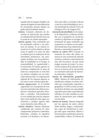 cuando todo el conjunto tiembla y un
sistema de registro de estas diferencias
de movimiento permite obtener un
gráfico del movimiento sísmico.
sistema. Conjunto coherente de ele-
mentos en interacción que pueden
seraisladosdelrestodeluniversocon
la ayuda de un criterio apropiado.
sistema agrario. Está constituido por
los principales cultivos y sus prác-
ticas de manejo. Es un sistema ra-
cional en el cual los objetivos dictan
cómo el capital y la mano de obra
se utilizan para la realización de las
actividades productivas. Sus prin-
cipales atributos son: la productivi-
dad, la estabilidad en el tiempo, la
sustentabilidad, la equitatividad y
la autonomía. El sistema agrario no
constituye simplemente la suma de
todos los componentes es más bien
un sistema complejo con sus intri-
cadas interacciones. La organización
regional de los sistemas agrarios se
les conoce como sistemas agrícolas.
sistema agropecuario. Es la entidad
organizada con el propósito de usar
recursos naturales para obtener pro-
ductos y beneficios agrícolas, fores-
tales o animales. Funcionalmente,
es una unidad que procesa ingresos
tales como radiación solar, agua, nu-
trimentos y produce egresos tales
como alimentos, leña, fibras, etc.
sistema climático. Sistema altamente
complicado que consiste de cinco
componentes primarios (atmósfera,
hidrosfera, criósfera, la superficie
terrestre y la biosfera) y la interac-
ción entre ellos y en donde se llevan
a cabo los ciclos hidrológicos, los ci-
clos de bióxido de carbono (CO2), de
nitrógeno (N) y de oxígeno (O2).
sistema de alcantarillado. Es el conjun-
to de dispositivos y tuberías instala-
dos con el propósito de recolectar,
conducir y depositar en un lugar de-
terminado las aguas residuales que
se generan o se captan en una super-
ficie donde haya zona industrial, po-
blación o comunidad en general.
sistema de cultivo NFT. Consiste en
mantener las raíces del cultivo in-
mersas en una corriente de solución
nutritiva, continua o intermitente de
muy alta frecuencia, sin que exista
ningún sustrato de sostén. La reno-
vación continua de la solución nutri-
tiva en el entorno de la raíz permite
un suministro adecuado de nutrien-
tes minerales y oxígeno.
sistema de información geográfica
(SIG). Sistema de información di-
señado para trabajar con datos refe-
ridos por coordenadas espaciales o
geográficas. Un SIG es tanto un siste-
ma de base de datos con capacidades
específicas para datos espacialmente
referidos, así como también un con-
junto de operaciones para trabajar
con los datos.
sistema de manejo. Sistema integrado
por los aspectos de suelo, cultivo,
malas hierbas, plagas y enfermeda-
des, capaz de transformar la ener-
gía solar, agua, nutrientes, labores y
otros insumos en alimentos, piensos,
combustibles o fibras. El sistema de
264 | sistema
03-Glosario todo en uno.indd 264 15/02/2011 08:56:27 p.m.
 