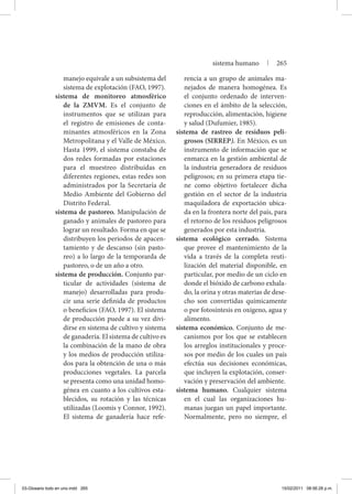 manejo equivale a un subsistema del
sistema de explotación (FAO, 1997).
sistema de monitoreo atmosférico
de la ZMVM. Es el conjunto de
instrumentos que se utilizan para
el registro de emisiones de conta-
minantes atmosféricos en la Zona
Metropolitana y el Valle de México.
Hasta 1999, el sistema constaba de
dos redes formadas por estaciones
para el muestreo distribuidas en
diferentes regiones, estas redes son
administrados por la Secretaría de
Medio Ambiente del Gobierno del
Distrito Federal.
sistema de pastoreo. Manipulación de
ganado y animales de pastoreo para
lograr un resultado. Forma en que se
distribuyen los periodos de apacen-
tamiento y de descanso (sin pasto-
reo) a lo largo de la temporarda de
pastoreo, o de un año a otro.
sistema de producción. Conjunto par-
ticular de actividades (sistema de
manejo) desarrolladas para produ-
cir una serie definida de productos
o beneficios (FAO, 1997). El sistema
de producción puede a su vez divi-
dirse en sistema de cultivo y sistema
de ganadería. El sistema de cultivo es
la combinación de la mano de obra
y los medios de producción utiliza-
dos para la obtención de una o más
producciones vegetales. La parcela
se presenta como una unidad homo-
génea en cuanto a los cultivos esta-
blecidos, su rotación y las técnicas
utilizadas (Loomis y Connor, 1992).
El sistema de ganadería hace refe-
rencia a un grupo de animales ma-
nejados de manera homogénea. Es
el conjunto ordenado de interven-
ciones en el ámbito de la selección,
reproducción, alimentación, higiene
y salud (Dufumier, 1985).
sistema de rastreo de residuos peli-
grosos (SIRREP). En México, es un
instrumento de información que se
enmarca en la gestión ambiental de
la industria generadora de residuos
peligrosos; en su primera etapa tie-
ne como objetivo fortalecer dicha
gestión en el sector de la industria
maquiladora de exportación ubica-
da en la frontera norte del país, para
el retorno de los residuos peligrosos
generados por esta industria.
sistema ecológico cerrado. Sistema
que provee el mantenimiento de la
vida a través de la completa reuti-
lización del material disponible, en
particular, por medio de un ciclo en
donde el bióxido de carbono exhala-
do, la orina y otras materias de dese-
cho son convertidas químicamente
o por fotosíntesis en oxígeno, agua y
alimento.
sistema económico. Conjunto de me-
canismos por los que se establecen
los arreglos institucionales y proce-
sos por medio de los cuales un país
efectúa sus decisiones económicas,
que incluyen la explotación, conser-
vación y preservación del ambiente.
sistema humano. Cualquier sistema
en el cual las organizaciones hu-
manas juegan un papel importante.
Normalmente, pero no siempre, el
sistema humano | 265
03-Glosario todo en uno.indd 265 15/02/2011 08:56:28 p.m.
 