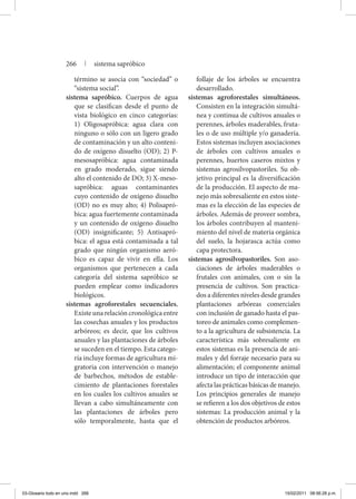 término se asocia con “sociedad” o
“sistema social”.
sistema sapróbico. Cuerpos de agua
que se clasifican desde el punto de
vista biológico en cinco categorías:
1) Oligosapróbica: agua clara con
ninguno o sólo con un ligero grado
de contaminación y un alto conteni-
do de oxígeno disuelto (OD); 2) P-
mesosapróbica: agua contaminada
en grado moderado, sigue siendo
alto el contenido de DO; 3) X-meso-
sapróbica: aguas contaminantes
cuyo contenido de oxígeno disuelto
(OD) no es muy alto; 4) Polisapró-
bica: agua fuertemente contaminada
y un contenido de oxígeno disuelto
(OD) insignificante; 5) Antisapró-
bica: el agua está contaminada a tal
grado que ningún organismo aeró-
bico es capaz de vivir en ella. Los
organismos que pertenecen a cada
categoría del sistema sapróbico se
pueden emplear como indicadores
biológicos.
sistemas agroforestales secuenciales.
Existeunarelacióncronológicaentre
las cosechas anuales y los productos
arbóreos; es decir, que los cultivos
anuales y las plantaciones de árboles
se suceden en el tiempo. Esta catego-
ría incluye formas de agricultura mi-
gratoria con intervención o manejo
de barbechos, métodos de estable-
cimiento de plantaciones forestales
en los cuales los cultivos anuales se
llevan a cabo simultáneamente con
las plantaciones de árboles pero
sólo temporalmente, hasta que el
follaje de los árboles se encuentra
desarrollado.
sistemas agroforestales simultáneos.
Consisten en la integración simultá-
nea y continua de cultivos anuales o
perennes, árboles maderables, fruta-
les o de uso múltiple y/o ganadería.
Estos sistemas incluyen asociaciones
de árboles con cultivos anuales o
perennes, huertos caseros mixtos y
sistemas agrosilvopastoriles. Su ob-
jetivo principal es la diversificación
de la producción. El aspecto de ma-
nejo más sobresaliente en estos siste-
mas es la elección de las especies de
árboles. Además de proveer sombra,
los árboles contribuyen al manteni-
miento del nivel de materia orgánica
del suelo, la hojarasca actúa como
capa protectora.
sistemas agrosilvopastoriles. Son aso-
ciaciones de árboles maderables o
frutales con animales, con o sin la
presencia de cultivos. Son practica-
dos a diferentes niveles desde grandes
plantaciones arbóreas comerciales
con inclusión de ganado hasta el pas-
toreo de animales como complemen-
to a la agricultura de subsistencia. La
característica más sobresaliente en
estos sistemas es la presencia de ani-
males y del forraje necesario para su
alimentación; el componente animal
introduce un tipo de interacción que
afecta las prácticas básicas de manejo.
Los principios generales de manejo
se refieren a los dos objetivos de estos
sistemas: La producción animal y la
obtención de productos arbóreos.
266 | sistema sapróbico
03-Glosario todo en uno.indd 266 15/02/2011 08:56:28 p.m.
 