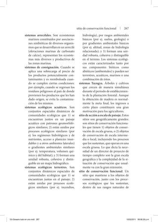 sistemas arrecifales. Son ecosistemas
marinos constituidos por asociacio-
nes simbióticas de diversos organis-
mos que se desarrollan en un arrecife
(elevaciones marinas de carbonato
de calcio), representan los ecosiste-
mas más diversos y productivos de
las zonas marinas.
sistemas de consignación. Cuando se
aplica una sobrecarga al precio de
los productos potencialmente con-
taminantes y es reembolsada cuan-
do se cumplen ciertas condiciones:
por ejemplo, cuando se regresan los
residuos peligrosos al país de donde
provienen los productos que les han
dado origen, se evita la contamina-
ción de los mismos.
sistemas ecológicos acuáticos. Son
conjuntos espaciales dinámicos de
comunidades ecológicas que 1) se
encuentran juntos en un paisaje
acuático con patrones geomorfoló-
gicos similares; 2) están unidos por
procesos ecológicos similares (por
ej. los regímenes hidrológicos y de
nutrientes, acceso a planicies inun-
dables y a otros ambientes laterales)
o gradientes ambientales similares
(por ej. temperatura, volumen quí-
mico y del hábitat); y 3) forman una
unidad robusta, cohesiva y distin-
guible en un mapa hidrográfico.
sistemas ecológicos terrestres. Son
conjuntos dinámicos espaciales de
comunidades ecológicas que 1) se
encuentran juntas en el paisaje; 2)
están unidas por procesos ecoló-
gicos similares (por ej. incendios,
hidrología), por rasgos ambientales
básicos (por ej. suelos, geología) o
por gradientes ambientales básicos
(por ej. altitud, zonas de hidrología
relacionada); y 3) forman una uni-
dad robusta, cohesiva y distinguible
en el terreno. Los sistemas ecológi-
cos están caracterizados tanto por
sus componentes bióticos como
abióticos (ambientales) y pueden ser
terrestres, acuáticos, marinos o una
combinación de éstos.
sistemas Tayngya. Árboles y cultivos
que crecen de manera simultánea
durante el periodo de establecimien-
to de la plantación forestal. Aunque
la obtención de madera es normal-
mente la meta final, los ingresos a
corto plazo constituyen una gran
motivación para los agricultores.
sitio de acción a escala de paisaje. Estos
sitios son geográficamente grandes:
son sitios de conservación funciona-
les que tienen 1) objetos de conser-
vación de escala gruesa, o 2) objetos
de conservación de escala interme-
dia o local, incluyendo los procesos
que los sustentan, que operan en una
escala gruesa. Lo que dicta la nece-
sidad de un director de proyecto de
tiempo completo son la gran escala
geográfica y la complejidad de la si-
tuación de conservación que usual-
mente va con la gran extensión.
sitio de conservación funcional. Un
sitio que mantiene a los objetos de
conservación, junto con los proce-
sos ecológicos que los sustentan,
dentro de sus rangos naturales de
sitio de conservación funcional | 267
03-Glosario todo en uno.indd 267 15/02/2011 08:56:29 p.m.
 