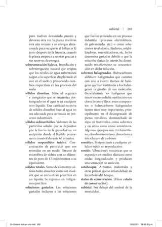 pero vuelven demasiado pronto y
devoran otra vez la planta mientras
ésta aún recurre a su energía alma-
cenada para recuperar el follaje, o 3)
justo después de la latencia, cuando
la planta empieza a retoñar gracias a
sus reservas de energía.
sobresaturación hídrica. Inundación y
sobreirrigación natural que origina
que los niveles de agua subterránea
salgan a la superficie desplazando el
aire en el suelo y provocando cam-
bios respectivos en los procesos del
suelo
sólidos disueltos. Material orgánico
e inorgánico que se encuentra des-
integrado en el agua o en cualquier
otro líquido. Una cantidad excesiva
de sólidos disueltos hace al agua no
sea adecuada para ser usada en pro-
cesos industriales.
sólidos sedimentables. Volumen de las
partículas sólidas que se depositan
por la fuerza de la gravedad en un
recipiente donde el líquido perma-
nezca inmóvil durante 60 minutos.
sólidos suspendidos totales. Con-
centración de partículas que son
retenidas en un medio filtrante de
microfibra de vidrio, con un diáme-
tro de poro de 1.5 micrómetros o su
equivalente.
sólidos totales. Suma de elementos só-
lidos tanto disueltos como sin disol-
ver que se encuentran presentes en
un líquido. Se expresan en miligra-
mos por litro.
soluciones gastadas. Las soluciones
gastadas incluyen a las soluciones
que fueron utilizadas en un proceso
industrial (procesos electrolíticos,
de galvanizado, etc.) o como solu-
ciones reveladoras, fijadoras, estabi-
lizadoras, neutralizadoras, etc. Se les
denomina gastadas debido a que la
solución iónica de interés ha dismi-
nuido notablemente su concentra-
ción en dicha solución.
solventes halogenados. Hidrocarburos
alifáticos halogenados que cuentan
con uno a cuatro átomos de haló-
geno que han sustituido a los hidró-
genos originales de sus moléculas.
Generalmente los halógenos que
intervienen en dicha sustitución son
cloro, bromo y flúor; estos compues-
tos o hidrocarburos halogenados
tienen usos muy importantes, prin-
cipalmente en el desengrasado de
piezas metálicas, desmanchado de
ropa en tintorerías, como solventes
y en otros casos como anestésicos.
Algunos ejemplos son: tricloroetile-
no, clorobromometano, cloroetano y
tetracloruro de carbono.
somático. Perteneciente a cualquier cé-
lula o tejido no reproductivo.
sonido. Vibraciones mecánicas que se
expanden en medios elásticos como
ondas longitudinales y producen
una sensación de audición.
sotobosque. Arbustos, matorrales y
otras plantas que se sitúan debajo de
los árboles del bosque.
status de conservación. (Véase estado
de conservación).
subletal. Por debajo del umbral de la
mortalidad.
subletal | 269
03-Glosario todo en uno.indd 269 15/02/2011 08:56:30 p.m.
 