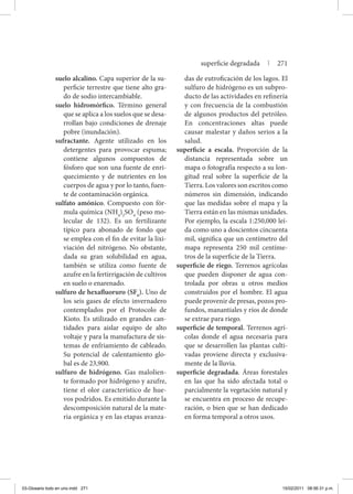 suelo alcalino. Capa superior de la su-
perficie terrestre que tiene alto gra-
do de sodio intercambiable.
suelo hidromórfico. Término general
que se aplica a los suelos que se desa-
rrollan bajo condiciones de drenaje
pobre (inundación).
sufractante. Agente utilizado en los
detergentes para provocar espuma;
contiene algunos compuestos de
fósforo que son una fuente de enri-
quecimiento y de nutrientes en los
cuerpos de agua y por lo tanto, fuen-
te de contaminación orgánica.
sulfato amónico. Compuesto con fór-
mula química (NH4
)2
SO4
(peso mo-
lecular de 132). Es un fertilizante
típico para abonado de fondo que
se emplea con el fin de evitar la lixi-
viación del nitrógeno. No obstante,
dada su gran solubilidad en agua,
también se utiliza como fuente de
azufre en la fertirrigación de cultivos
en suelo o enarenado.
sulfuro de hexafluoruro (SF6
). Uno de
los seis gases de efecto invernadero
contemplados por el Protocolo de
Kioto. Es utilizado en grandes can-
tidades para aislar equipo de alto
voltaje y para la manufactura de sis-
temas de enfriamiento de cableado.
Su potencial de calentamiento glo-
bal es de 23,900.
sulfuro de hidrógeno. Gas malolien-
te formado por hidrógeno y azufre,
tiene el olor característico de hue-
vos podridos. Es emitido durante la
descomposición natural de la mate-
ria orgánica y en las etapas avanza-
das de eutroficación de los lagos. El
sulfuro de hidrógeno es un subpro-
ducto de las actividades en refinería
y con frecuencia de la combustión
de algunos productos del petróleo.
En concentraciones altas puede
causar malestar y daños serios a la
salud.
superficie a escala. Proporción de la
distancia representada sobre un
mapa o fotografía respecto a su lon-
gitud real sobre la superficie de la
Tierra. Los valores son escritos como
números sin dimensión, indicando
que las medidas sobre el mapa y la
Tierra están en las mismas unidades.
Por ejemplo, la escala 1:250,000 leí-
da como uno a doscientos cincuenta
mil, significa que un centímetro del
mapa representa 250 mil centíme-
tros de la superficie de la Tierra.
superficie de riego. Terrenos agrícolas
que pueden disponer de agua con-
trolada por obras u otros medios
construidos por el hombre. El agua
puede provenir de presas, pozos pro-
fundos, manantiales y ríos de donde
se extrae para riego.
superficie de temporal. Terrenos agrí-
colas donde el agua necesaria para
que se desarrollen las plantas culti-
vadas proviene directa y exclusiva-
mente de la lluvia.
superficie degradada. Áreas forestales
en las que ha sido afectada total o
parcialmente la vegetación natural y
se encuentra en proceso de recupe-
ración, o bien que se han dedicado
en forma temporal a otros usos.
superficie degradada | 271
03-Glosario todo en uno.indd 271 15/02/2011 08:56:31 p.m.
 