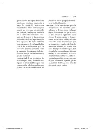 que el acervo de capital total debe
mantenerse constante o aumentar a
través del tiempo. b) La economía
biocentrista la define como el capital
natural que no puede ser sustituido
por el capital creado por el hombre y
por lo tanto, debe mantenerse cons-
tante en el tiempo. c) La economía
ambiental lo refiere a la preservación
de la capacidad del medio ambiente
para mantener o elevar la calidad de
vida de los seres humanos y d) La
Economía define el concepto como
la capacidad de mantener indefini-
damente la capacidad del sistema de
generar bienestar.
	 La capacidad de un ecosistema de
mantener procesos y funciones eco-
lógicas, su diversidad biológica y su
productividad a lo largo del tiempo.
Se aplica a las características de un
proceso o estado que puede mante-
nerse indefinidamente.
sustituto. En la planificación para la
conservación, los sustitutos gene-
ralmente se definen como cualquier
objeto de conservación que se utili-
za para abarcar o representar otros
objetos de conservación o elemen-
tos de la diversidad biológica (tanto
conocidos como desconocidos) que
se encuentran a escalas más finas de
resolución espacial o a niveles más
finos de organización biológica. Por
ejemplo, las comunidades y sistemas
ecológicos con frecuencia se consi-
deran medidas sustitutas de la biodi-
versidad cuyo objetivo es representar
el gran número de especies que se
encuentran dentro de estos tipos de
objetos de conservación.
sustituto | 273
03-Glosario todo en uno.indd 273 15/02/2011 08:56:31 p.m.
 