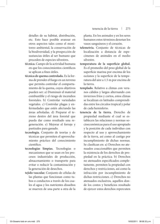 detalles de su hábitat, distribución,
etc. Esto hace posible avanzar en
otros aspectos tales como el moni-
toreo ambiental, la conservación de
la biodiversidad, y la prospección de
sustancias útiles al ser humano que
proceden de especies silvestres.
técnica. Campo de la actividad humana
en que los conocimientos científicos
se aplican a fines útiles.
técnica de quema controlada. Es la for-
ma de prender el fuego en un terreno
que permita controlar el comporta-
miento de la quema, cuyos objetivos
pueden ser: a) Disminuir el material
combustible y el riesgo de incendios
forestales. b) Controlar variedades
vegetales. c) Controlar plagas y en-
fermedades que estén afectando las
áreas arboladas. d) Preparar el te-
rreno dentro del área forestal que
pueda dar como resultado una re-
generación. e) Mejorar el forraje y
pastizales para ganado.
tecnología. Conjunto de teorías y de
técnicas que permiten el aprovecha-
miento práctico del conocimiento
científico.
tecnologías limpias. Tecnologías o
mecanismos que se usan en los pro-
cesos industriales de producción,
almacenamiento o transporte para
evitar o reducir la contaminación y
la generación de desechos.
tejido vascular. Conjunto de células de
las plantas que funcionan como tu-
bos o conductos a través de los cua-
les el agua y los nutrientes disueltos
se mueven de una parte a otra de la
planta. En los animales y en los seres
humanos estos términos denotan los
vasos sanguíneos y el corazón.
telemetría. Conjunto de técnicas de
localización a distancia de espe-
címenes de animales en el medio
silvestre.
temperatura de la superficie global.
Es el promedio del peso global de la
superficie marina por encima de los
océanos y la superficie de la tempe-
ratura del aire a 1.5 m por encima de
la tierra.
templado. Relativo a climas con vera-
nos cálidos y largos alternando con
inviernos fríos y cortos, estos climas
se localizan en latitudes comprendi-
das entre los círculos tropical y polar
de cada hemisferio.
tenencia de la tierra. Derecho de
propiedad mediante el cual se es-
tablecen las relaciones y normas so-
cioeconómicas para el uso apropiado
y la posición de cada individuo con
respecto al uso y aprovechamiento
de la tierra, así como al castigo por
incumplimiento de dichas normas.
Se clasifican en: a) Derechos no ate-
nuados coaccionables que permiten
la existencia de los derechos de pro-
piedad en la práctica. b) Derechos
no atenuados especificados comple-
tamente, permiten la propiedad con
derechos y restricciones, así como la
infracción por incumplimiento de
dichas restricciones. c) Derechos no
atenuados exclusivos, aquellos don-
de los costos y beneficios resultado
de ejercer estos derechos repercuten
tenencia de la tierra | 275
03-Glosario todo en uno.indd 275 15/02/2011 08:56:32 p.m.
 