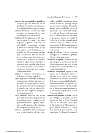 terrenos de uso agrícola o ganadero.
Terrenos que sin distinción de su
pendiente o estructura, se destinan a
la siembra de cultivos agropecuarios.
terrenos forestales. Son los que están
cubiertos por bosques, selvas o vege-
tación forestal de zonas áridas.
territorio. Es la organización del espa-
cio, se puede decir que el territorio
responde en primera instancia a las
necesidades económicas, sociales
y políticas de cada sociedad, y bajo
este aspecto su producción está sus-
tentada por las relaciones sociales
que lo atraviesan: pero su función
no se reduce a esta dimensión ins-
trumental; el territorio es también
objeto de operaciones simbólicas y
una especie de pantalla sobre la que
los actores sociales (individuales o
colectivos) proyectan sus concep-
ciones del mundo.
textura. El carácter o estructura de un
sedimento o de una superficie.
tierra agrícola de barbecho. Tierra que
comúnmente está bajo labranza per-
manente, se incluye la tierra cultiva-
ble que normalmente se ocupa para
la cosecha de cultivos temporales,
pero que está empleada temporal-
mente para pastoreo.
tierra húmeda. Área con una escasa
capa de tierra donde el agua está en
la superficie o muy cerca de ésta casi
permanentemente; algunos ejem-
plos son los pantanos, las ciénegas,
los manglares, los estuarios, etc.
tierras de agostadero. Son aquellas que
por su precipitación pluvial, topo-
grafía o calidad, producen en forma
natural o cultivada, pastos y forrajes
que sirven para alimento del ganado.
Son de buena calidad las tierras de
agostadero cuya capacidad forraje-
ra es tal que la superficie necesaria
para el sostenimiento de una cabe-
za de ganado mayor no exceda de
10 hectáreas. En los agostaderos de
terrenos áridos, en cambio, son ne-
cesarias más de 10 hectáreas para el
sostenimiento de una cabeza de ga-
nado mayor.
tierras de cultivo. Tierras cuyo uso
principal es la labranza o produc-
ción de cultivos agrícolas.
tierras de temporal. Terrenos en los
que el agua necesaria para que los
cultivos completen su ciclo vegeta-
tivo proviene exclusivamente de la
precipitación pluvial.
tierras de uso común. Según lo esta-
blecido en el artículo 73 de la Ley
Agraria, las tierras de uso común
constituyen el sustento económico
de la vida en comunidad del ejido y
están conformadas por aquellas tie-
rras que no hubieren sido reservadas
por la Asamblea para el asentamien-
to del núcleo de población, ni sean
tierras parceladas.
tipo de utilización de la tierra. Uno de
los principios del modelo de Eva-
luación de Tierras de la Organiza-
ción de las Naciones Unidas para
la Agricultura y la Alimentación es
que la aptitud de la tierra es evalua-
da y clasificada con respecto a usos
específicos. Por lo cual, los tipos de
tipo de utilización de la tierra | 277
03-Glosario todo en uno.indd 277 15/02/2011 08:56:33 p.m.
 