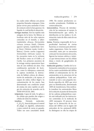 las cuales están rellenas con piezas
pequeñas llamadas empaques. Estas
piezas sirven para aumentar el área
de contacto entre la fase gaseosa y la
líquida, lo cual facilita la absorción.
tortugas marinas. Son los reptiles más
antiguos de la tierra. En México se
localizan siete de las ocho especies
conocidas en el mundo, a saber:
Lepidochelys olivacea, Dermochelys
coriacea coriacea (laúd), Chelonia
agassizi (prieta), Lepidochelys kem-
pi (lora), Chelonia mydas (verde o
blanca), Caretta caretta (caguama)
Eretmochelys imbricata (carey). Se
les encuentra tanto en la vertiente
del Pacífico como en el Golfo y el
Caribe. Los primeros ancestros de
la tortuga marina aparecieron hace
más de cien millones de años. Una
combinación particular de facto-
res, como la sobrepesca comercial,
la captura incidental, la destruc-
ción de hábitat críticos de alimen-
tación de anidación y de reposo, el
saqueo de nidos, tráfico ilegal y la
contaminación de los mares, han
determinado una condición actual
de estatus de estos reptiles en peli-
gro de extinción de acuerdo con la
NOM-059-ECOL-2001.
totipotente. Capaz de todo. Se aplica a
las células que pueden dar origen a
células de todos los órdenes.
toxafeno. Fórmula molecular:
C10
H10
Cl8
. Insecticida para el control
de plagas en algodón, saltamontes
y para control de sarna en ganado.
Todos sus usos cancelados desde
1990. No existen productores co-
nocidos actualmente. Prohibida su
comercialización.
toxicocinética. Proceso de introduc-
ción de las sustancias al cuerpo, la
biotransformación que sufren, la
distribución en los tejidos y la eli-
minación, tanto de ellas como de sus
metabolitos.
toxina. Proteína responsable de la es-
pecificidad funcional de ciertas
bacterias; es venenosa para determi-
nados organismos. Entre las mejor
conocidas, tanto por su estructura
como por los mecanismos de acción,
figuran las toxinas colérica y tetáni-
ca que interaccionan con las células
diana a través de gangliósidos de
membrana.
traducción genética. Cambio de la in-
formación contenida en la secuencia
de los cuatro nucleótidos del ARNm
debido al ordenamiento de los 20
aminoácidos en la estructura de las
cadenas polipeptídicas. Cada ami-
noácido se une a una pequeña mo-
lécula específica de ARN que sirve
para su identificación, denominado
ARN de transferencia. Esta molécu-
la transfiere los aminoácidos libres
de la solución al punto de formación
de las cadenas polipeptídicas cuan-
do está indicado por las instruccio-
nes contenidas en la molécula de
ARN mensajero. El proceso tiene
lugar en la interacción de los co-
dones del ARNm con la región del
anticodon de los aminoacil-ARNt.
Se distinguen en ella las etapas de
traducción genética | 279
03-Glosario todo en uno.indd 279 15/02/2011 08:56:34 p.m.
 