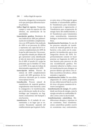 iniciación, elongación y terminación
en la que participan diferentes facto-
res proteicos.
tráfico ilegal de especies. Transporte,
compra y venta de especies de vida
silvestre, sin autorización de las
autoridades.
transcripción genética. Biosíntesis de
una molécula de ARN por polimeri-
zación de nucleótidos complementa-
rios a un ADN patrón. Esta molécula
de ARN es un precursor de ARNm
y representa una copia fiel de la se-
cuencia complementaria de ADN de
la que ha sido transcrita. Una secuen-
cia específica situada por delante del
gen (promotor) actúa identificando
el sitio de inicio de la transcripción.
En el ARN, el uracilo (U) ocupa las
posiciones que la timidina (T) tiene
en el ADN. Es la copia de trabajo de
determinados segmentos de ADN.
transcripción inversa. Proceso de
síntesis de ADN complementario
a partir del ARN genómico de los
retrovirus efectuado por la enzima
transcriptasa inversa.
transducción. Proceso natural de
transferencia de material genético,
originalmente entre bacterias, como
la conjugación y la transformación,
que se efectúa por medio de un bac-
teriófago que transporta un frag-
mento cromosómico del huésped a
otra bacteria.
transferencia. Es el traslado de con-
taminantes a un lugar que se en-
cuentra físicamente separado del
establecimiento que lo generó. Inclu-
ye entre otros: a) Descarga de aguas
residuales al alcantarillado público;
b) Transferencia para reciclamien-
to, recuperación o regeneración; c)
Transferencia para recuperación de
energía fuera del establecimiento; y
d) Transferencia para tratamientos
como neutralización, tratamiento
biológico, incineración o separación
física.
transformación bacteriana. Es uno de
los procesos naturales de transfe-
rencia de material genético de una
bacteria a otra, junto con la conju-
gación y la transducción, que es una
integración directa del ADN. Ex-
perimentalmente consiste en hacer
penetrar un fragmento de ADN en
una bacteria para provocar en ella
una recombinación genética. Por
extensión (abusiva) se habla a veces
de transformación para designar un
proceso idéntico que afecta a las cé-
lulas eucarióticas (levaduras, células
animales y vegetales).
transformación celular. En una célula,
adquisición de ciertas propiedades
de una célula tumoral bajo la acción
de virus o de genes causantes de tu-
mores (oncógenos).
transformación de energía. El cambio
desde una forma de energía, como la
energía envuelta en combustibles fó-
siles a otros como la electricidad.
transformaciones catastróficas. Mo-
dificaciones abruptas y repetinas en
un ecosistema. Estas transforma-
ciones catastróficas pueden ocurrir
en ecosistemas muy contrastantes,
280 | tráfico ilegal de especies
03-Glosario todo en uno.indd 280 15/02/2011 08:56:34 p.m.
 