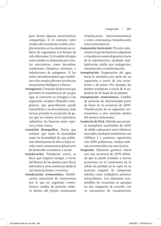 pero tienen algunas características
compartidas: 1) el contraste entre
estados del ecosistema se debe a des-
plazamientos en las dominancias re-
lativa de organismos con formas de
vida diferentes; 2) el cambio abrupto
entre estados es disparado por even-
tos estocásticos, como incendios,
condiciones climáticas extremas, o
infestaciones de patógenos; 3) los
ciclos retroalimentados que estabili-
zan a los estados alternos involucran
mecanismos biológicos y físicos.
transgénesis.Conjuntodeprocesosque
permiten la transferencia de un gen
(que se convierte en transgen) a un
organismo receptor (llamado trans-
génico), que generalmente puede
transmitirlo a su descendencia. Esta
técnica permite la asociación de ge-
nes que no existen en la naturaleza,
saltándose las barreras entre espe-
cies y entre reinos.
transición demográfica. Teoría que
sostiene qué tanto la mortalidad
como la fecundidad de una pobla-
ción disminuirán de altos a bajos ni-
veles como consecuencia del proceso
de desarrollo económico y social.
translocación. Transporte activo, es
decir que requiere energía, a través
del floema de las plantas para llevar
nutrientes y otras sustancias desde la
raíz hasta las hojas y viceversa.
translocación cromosómica. Modifi-
cación estructural de cromosomas
por la que un segmento cromo-
sómico cambia de posición relati-
va dentro del propio cromosoma
(translocación intracromosómica)
o entre cromosomas (translocación
intercromosómica).
transmisión horizontal. Proceso natu-
ral por el que las bacterias adquieren
o transfieren material genético fuera
de la reproducción, mediante mul-
tiplicación celular por conjugación,
transducción o transformación.
transpiración. Evaporación del agua
hacia la atmósfera por parte de un
organismo a través de una mem-
brana o de poros. Por ejemplo, las
plantas transpiran a través de la su-
perficie de las hojas de las plantas.
transposición cromosómica. Cambio
de posición de determinados pares
de bases en la secuencia de ADN.
Translocación de un segmento cro-
mosómico a otra posición dentro
del mismo cromosoma.
traslación de Nick. Método que permi-
te reemplazar nucleótidos de ADN
de doble cadena por otros idénticos
marcados, mediante tratamiento con
ADNasa I y posterior repartición
con ADN-polimerasa. Ambas cade-
nas son marcadas con esta técnica.
trasposón. Elemento genético móvil
con una secuencia de ADN defini-
da que se puede trasladar a nuevas
posiciones en el cromosoma de la
célula sin pérdida de la copia en su
posición original. Se comportan
además como verdaderos parásitos
intracelulares. Los elementos tras-
ponibles de eucariotas se agrupan
en dos categorías de acuerdo con
su mecanismo de transposición.
trasposón | 281
03-Glosario todo en uno.indd 281 15/02/2011 08:56:35 p.m.
 