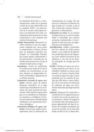 Los elementos de la clase 1, o retro-
transposones, saltan por el genoma
a través de un paso intermedio, esto
es, mediante ARN y con interven-
ción de la enzima transcriptasa in-
versa. Los elementos de la clase 2 se
transponen directamente de un sitio
cromosómico a otro mediante otra
enzima, la transposasa.
tratado internacional. Mecanismo ju-
rídico mediante el cual una organi-
zación integrada por varios países
se comprometen a realizar acciones
para un propósito específico, por
ejemplo: la Comunidad Europea,
que acepta quedar jurídicamente y
económicamente vinculada por un
tratado internacional una vez que el
tratado firmado entre en vigor.
tratamiento. Acción de transformar
los residuos, por medio de la cual se
cambian sus características, ya sea
para eliminar su peligrosidad, ha-
cerlos reutilizables o disponerlos en
un relleno sanitario.
tratamiento avanzado de aguas resi-
duales. Proceso capaz de reducir
elementos específicos en el agua
residual que normalmente no se eli-
minan con otras opciones de trata-
miento. Cubre todas las operaciones
que no se consideran en tratamien-
tos mecánicos o biológicos. El pro-
ceso de tratamiento avanzado puede
combinarse con operaciones mecá-
nicas y biológicas.
tratamiento biológico de aguas resi-
duales. Proceso que emplea micro-
organismos para la eliminación de
contaminantes en el agua. De este
proceso se obtienen los efluentes de
agua tratada por un lado, y por el
otro, el lodo que contiene microor-
ganismos y contaminantes.
tratamiento en suelos. Es un método
de disposición en el cual un residuo
sólido o semisólido, que contiene
sustancias contaminantes, es incor-
porado al suelo para que sea degra-
dado por microorganismos.
triacilglicéridos. Lípidos constituidos
por tres cadenas de ácidos grasos
unidos a una molécula de glicerol.
Son producidos dentro del organis-
mo, pero también provienen de los
alimentos y son una de las fuen-
tes principales de energía para las
células.
tromba. Columna de agua con movi-
miento giratorio por efecto de un
torbellino. También se conoce como
tornado y se forma o transita sobre
un cuerpo de agua (río, lago o mar),
producido por un mínimo de pre-
sión que sólo afecta a zonas reduci-
das. En el mar provoca la elevación
de columnas de agua con movi-
miento helicoidal que llega hasta las
nubes.
tropismo. Respuesta de orientación o
crecimiento de un organismo que no
es móvil o de una de sus partes, ha-
cia (positiva) o afuera de (negativa)
un estímulo. Hay varios tipos de tro-
pismo dependiendo del tipo de es-
tímulo. Por ejemplo, las plantas que
crecen de acuerdo con la dirección
donde reciben la luz, se llama foto-
282 | tratado internacional
03-Glosario todo en uno.indd 282 15/02/2011 08:56:35 p.m.
 
