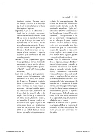 tropismo positivo y las que crecen
en sentido contrario a la dirección
de donde reciben la luz se le llama
fototropismo negativo.
troposfera. Capa de la atmósfera si-
tuada bajo la estratosfera que se ex-
tiende desde el nivel del suelo hasta
12 km sobre la superficie terrestre
en la que la temperatura desciende
rápidamente con la altitud, por lo
general presenta corrientes de con-
vección activas, en esta parte de la
Tierra es donde se forman los me-
teoros aéreos, acuosos y algunos
eléctricos y la composición del aire
es casi constante.
tsunami. Ola de proporciones gigan-
tescas producida por un terremoto
submarino o una erupción volcáni-
ca. Proviene del japonés tsu, “puerto”
o “bahía”, y nami, “ola”. En español es
maremoto.
tular. Está constituido por agrupacio-
nes de plantas herbáceas que están
enraizadas en el fondo poco profun-
do de cuerpos de agua de corriente
lenta y estacionarios, tanto dulces
como salobres; sus hojas largas y
angostas, y parte de los tallos (cuan-
do carecen de hojas), sobresalen de
la superficie del agua. El tular es de
amplia distribución y se desarrolla
en climas cálidos, húmedos o secos,
en las orillas de zanjas, canales, re-
mansos de ríos, lagos y lagunas. Se
encuentran tanto en altiplanicies
como en las montañas, hasta unos
2750 m de altitud. Forman masas
densas que cubren importantes su-
perficies de áreas pantanosas y la-
custres. En México las asociaciones
más frecuentes de tular son las de-
nominadas espadaño (Typha sp.),
tule rollizo (Scirpus californicus) y
los llamados carrizales (Phragmites
communis). Ecológicamente el tu-
lar es importante principalmente
por ser albergue de gran cantidad
de fauna acuática. Varias de esas es-
pecies son aprovechadas con fines
alimenticios por las comunidades
rurales. El espadaño y otras espe-
cies se emplean como materia prima
para manufacturar juguetes, petates
y otros utensilios domésticos.
tundra. Tipo de ecosistema domina-
do por líquenes, musgos, hierbas y
plantas leñosas enanas. La tundra se
encuentra en latitudes altas (tundra
ártica) y a grandes altitudes (tundra
alpina). La tundra ártica tiene heladas
permanentementeyelsubsuelousual-
mente es muy húmedo. Los principa-
les factores limitantes de la vida en la
tundra son las bajas temperaturas y la
brevedad de la temporada de creci-
miento; también es probable una pre-
cipitación pluvial escasa, aunque ésta
no es limitante gracias a la baja tasa
de evaporación. Todo el suelo, con
excepción de unos pocos centímetros
de la capa superficial permanece con-
gelado durante el verano.
turbiedad. Condición que se presenta
en el agua debida a la presencia de
partículas sólidas suspendidas, las
cuales pueden ser removidas por
filtración.
turbiedad | 283
03-Glosario todo en uno.indd 283 15/02/2011 08:56:36 p.m.
 