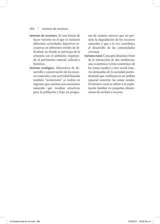 turismo de aventura. Es una forma de
hacer turismo en el que se incluyen
diferentes actividades deportivo-re-
creativas en diferentes niveles de di-
ficultad, en donde se participa de la
armonía con el ambiente, respetan-
do el patrimonio natural, cultural e
histórico.
turismo ecológico. Alternativa de de-
sarrollo y conservación de los recur-
sos naturales, esta actividad llamada
también “ecoturismo” se realiza en
regiones que cuentan con escenarios
naturales que resultan atractivos
para la población y bajo un progra-
ma de manejo estricto que no per-
mita la degradación de los recursos
naturales y que a la vez contribuya
al desarrollo de las comunidades
cercanas.
turismorural. Concepto dinámico fruto
de la interacción de dos tendencias,
una económica (crisis económica de
las zonas rurales) y otra social (nue-
vas demandas de la sociedad postin-
dustrial) que confluyen en un ámbito
espacial concreto: las zonas rurales.
El turismo rural se refiere a la explo-
tación familiar en pequeñas dimen-
siones de un bien o recurso.
284 | turismo de aventura
03-Glosario todo en uno.indd 284 15/02/2011 08:56:36 p.m.
 