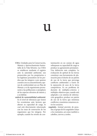 UMA. Unidades para la Conservación,
Manejo y Aprovechamiento Susten-
table de la Vida Silvestre. Las UMA
se establecen mediante el registro
ante la autoridad ambiental, son
promovidas por los propietarios o
los legítimos poseedores de los pre-
dios que las integren o por quienes
cuenten con su consentimiento, ope-
ran de conformidad con un Plan de
Manejo y se da seguimiento perma-
nente a las poblaciones o ejemplares
de las especies silvestres de interés y
a su hábitat.
umbral de sustentabilidad ambiental.
Es el nivel de tolerancia que tienen
los ecosistemas ante factores que
alteran su capacidad de carga, lo
cual está directamente relacionado
con las tasas de renovación de los
organismos que los integran. Por
ejemplo, cuando los niveles de con-
taminación en un cuerpo de agua
sobrepasan su capacidad de carga se
produce su agotamiento prematuro.
	 Una definición más completa: La
evaluación de aptitud de las tierras
constituye una herramienta de pla-
neación para el diseño de un patrón
de uso de la tierra que prevenga
conflictos ambientales a través de
la separación de usos de la tierra
competitivos. Es un problema de
decisión de múltiples-criterios y
múltiples-objetivos que, cuando está
adaptado a un sistema de informa-
ción geográfico, produce un patrón
de uso de la tierra que minimiza
conflictos y maximiza consensos en-
tre los usuarios.
ungulado. Animal provisto de pezu-
ñas; el grupo de los ungulados icluye
a los rumiantes, así como también a
caballos, ciervos y cerdos.
u
03-Glosario todo en uno.indd 285 15/02/2011 08:56:36 p.m.
 